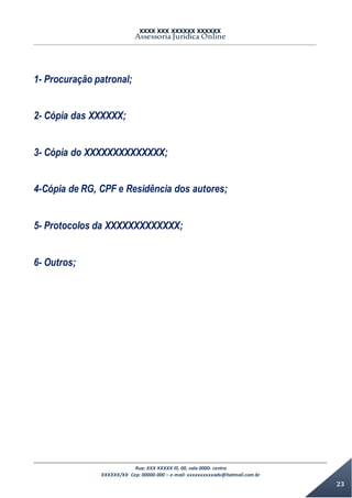 XXXX XXX XXXXXX XXXXXX
Assessoria Jurídica Online
Rua: XXX XXXXX lll, 00, sala 0000- centro
XXXXXX/XX Cep: 00000-000 – e-mail: xxxxxxxxxxadv@hotmail.com.br
23
1- Procuração patronal;
2- Cópia das XXXXXX;
3- Cópia do XXXXXXXXXXXXXX;
4-Cópia de RG, CPF e Residência dos autores;
5- Protocolos da XXXXXXXXXXXXX;
6- Outros;
 