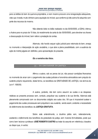 XXXX XXX XXXXXX XXXXXX
Assessoria Jurídica Online
Rua: XXX XXXXX lll, 00, sala 0000- centro
XXXXXX/XX Cep: 00000-000 – e-mail: xxxxxxxxxxadv@hotmail.com.br
4
para os leilões do bem do qual era proprietária, e nem mesmo procurar uma renegociação adequando,
visto que investiu muito dinheiro para aquisição do imóvel, que conforme já dito acima foi adquirido com
parte dos recursos da mesma.
Não obtendo êxito no leilão realizado no dia 00/00/0000, a CDHU, intimou
a Autora para no prazo de 10 dias, do recebimento da carta do dia 00/00/0000, para devolver as chaves
e desocupação do imóvel, bem retirar a prestação de contas.
Ademais, não havido sequer ação judicial para retomada do bem, enseja
no momento a interposição de ação anulatória, o que abre a plena possibilidade, com a ausência de
ação de mérito julgada em definitivo, para apresentação do presente.
Eis a narrativa dos fatos.
(2) – DA GRATUIDADE DA JUSTIÇA
Afirma a autora, sob as penas da Lei, não possuir condições financeiras
no momento de arcar com o pagamento das custas judiciais e honorários advocatícios sem prejuízo do
sustento próprio requerendo, desta forma, os benefícios da GRATUIDADE DE JUSTIÇA, nos termos da
Lei nº. 1060/50.
A autora, portanto, não tem como assumir as custas e as despesas
relativas ao presente processo sem, contudo, prejudicar seu sustento e de sua família. Ademais está
plenamente comprovado com os documentos coligido aos autos doc. XX que é impossível custear o
pagamento das custas processuais sem prejudicar o seu sustento, sendo assim, evidente a necessidade
do deferimento dos benefícios da JUSTIÇA GRATUITA.
Sobre este entendimento, a doutrina pátria vem, reiteradamente,
aceitando o deferimento dos benefícios da gratuidade da justiça, sem maiores formalidades, posto que
como bem leciona o professor JOSÉ ROBERTO CASTRO ao tratar do assunto em referência, é taxativo
ao dispor que, in verbis:
 