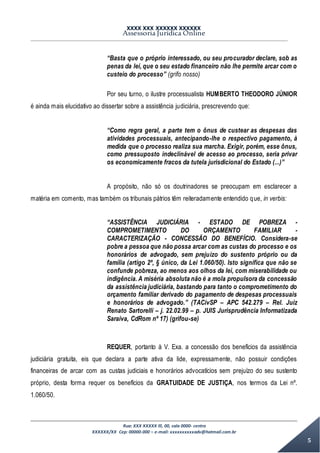 XXXX XXX XXXXXX XXXXXX
Assessoria Jurídica Online
Rua: XXX XXXXX lll, 00, sala 0000- centro
XXXXXX/XX Cep: 00000-000 – e-mail: xxxxxxxxxxadv@hotmail.com.br
5
“Basta que o próprio interessado, ou seu procurador declare, sob as
penas da lei, que o seu estado financeiro não lhe permite arcar com o
custeio do processo” (grifo nosso)
Por seu turno, o ilustre processualista HUMBERTO THEODORO JÚNIOR
é ainda mais elucidativo ao dissertar sobre a assistência judiciária, prescrevendo que:
“Como regra geral, a parte tem o ônus de custear as despesas das
atividades processuais, antecipando-lhe o respectivo pagamento, à
medida que o processo realiza sua marcha. Exigir, porém, esse ônus,
como pressuposto indeclinável de acesso ao processo, seria privar
os economicamente fracos da tutela jurisdicional do Estado (...)”
A propósito, não só os doutrinadores se preocupam em esclarecer a
matéria em comento, mas também os tribunais pátrios têm reiteradamente entendido que, in verbis:
“ASSISTÊNCIA JUDICIÁRIA - ESTADO DE POBREZA -
COMPROMETIMENTO DO ORÇAMENTO FAMILIAR -
CARACTERIZAÇÃO - CONCESSÃO DO BENEFÍCIO. Considera-se
pobre a pessoa que não possa arcar com as custas do processo e os
honorários de advogado, sem prejuízo do sustento próprio ou da
família (artigo 2º, § único, da Lei 1.060/50). Isto significa que não se
confunde pobreza, ao menos aos olhos da lei, com miserabilidade ou
indigência. A miséria absoluta não é a mola propulsora da concessão
da assistência judiciária, bastando para tanto o comprometimento do
orçamento familiar derivado do pagamento de despesas processuais
e honorários de advogado.” (TACívSP – APC 542.279 – Rel. Juiz
Renato Sartorelli – j. 22.02.99 – p. JUIS Jurisprudência Informatizada
Saraiva, CdRom nº 17) (grifou-se)
REQUER, portanto à V. Exa. a concessão dos benefícios da assistência
judiciária gratuita, eis que declara a parte ativa da lide, expressamente, não possuir condições
financeiras de arcar com as custas judiciais e honorários advocatícios sem prejuízo do seu sustento
próprio, desta forma requer os benefícios da GRATUIDADE DE JUSTIÇA, nos termos da Lei nº.
1.060/50.
 