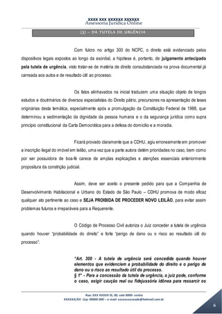 XXXX XXX XXXXXX XXXXXX
Assessoria Jurídica Online
Rua: XXX XXXXX lll, 00, sala 0000- centro
XXXXXX/XX Cep: 00000-000 – e-mail: xxxxxxxxxxadv@hotmail.com.br
6
(3) – DA TUTELA DE URGÊNCIA
Com fulcro no artigo 300 do NCPC, o direito está evidenciado pelos
dispositivos legais expostos ao longo da exordial, a hipótese é, portanto, de julgamento antecipado
pela tutela de urgência, visto tratar-se de matéria de direito consubstanciada na prova documental já
carreada aos autos e de resultado útil ao processo.
Os fatos alinhavados na inicial traduzem uma situação objeto de longos
estudos e doutrinários de diversos especialistas do Direito pátrio, precursores na apresentação de teses
originárias desta temática, especialmente após a promulgação da Constituição Federal de 1988, que
determinou a sedimentação da dignidade da pessoa humana e o da segurança jurídica como supra
princípio constitucional da Carta Democrática para a defesa do domicilio e a moradia.
Ficará provado claramente que a CDHU, agiu erroneamente em promover
a inscrição ilegal do imóvel em leilão, uma vez que a parte autora detém prioridades no caso, bem como
por ser possuidora de boa-fé carece de amplas explicações e atenções essenciais anteriormente
propositura da constrição judicial.
Assim, deve ser aceito o presente pedido para que a Companhia de
Desenvolvimento Habitacional e Urbano do Estado de São Paulo – CDHU promova de modo eficaz
qualquer ato pertinente ao caso e SEJA PROIBIDA DE PROCEDER NOVO LEILÃO, para evitar assim
problemas futuros e irreparáveis para a Requerente.
O Código de Processo Civil autoriza o Juiz conceder a tutela de urgência
quando houver “probabilidade do direito” e forte “perigo de dano ou o risco ao resultado útil do
processo”:
“Art. 300 - A tutela de urgência será concedida quando houver
elementos que evidenciem a probabilidade do direito e o perigo de
dano ou o risco ao resultado útil do processo.
§ 1° - Para a concessão da tutela de urgência, o juiz pode, conforme
o caso, exigir caução real ou fidejussória idônea para ressarcir os
 