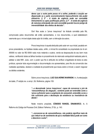 XXXX XXX XXXXXX XXXXXX
Assessoria Jurídica Online
Rua: XXX XXXXX lll, 00, sala 0000- centro
XXXXXX/XX Cep: 00000-000 – e-mail: xxxxxxxxxxadv@hotmail.com.br
7
danos que a outra parte possa vir a sofrer, podendo a caução ser
dispensada se a parte economicamente hipossuficiente não puder
oferecê-la. § 2º - A tutela de urgência pode ser concedida
liminarmente ou após justificação prévia. § 3° - A tutela de urgência
de natureza antecipada não será concedida quando houver perigo de
irreversibilidade dos efeitos da decisão”.
Ora! Nos autos a “prova inequívoca” da ilicitude cometida pela Ré,
comprovada pelos documentos até então apresentados, e nos documentos, a qual estabelecem
veemente que o imóvel objeto desta ação foi à leilão, sem a intimação da autora.
Prova inequívoca é aquela deduzida pelo autor em sua inicial, pautada em
prova preexistente, na hipótese destes autos, enfim, o imóvel foi consolidado na propriedade da ré em
XXXXX no valor de R$ XXXX nada mais restando a autora, vendo-se despossuída do seu bem mais
valioso, verificando todas as falhas havidas no procedimento de retomada extrajudicial realizada pela ré,
pleitear a este MM. Juízo, com o poder que lhe é atribuído de verificar a legalidade de todos os atos
jurídicos, apreciar toda argumentação e documentação ora apresentadas, para fins de convencido das
nulidades apontadas, declarar a nulidade do procedimento que recaiu sobre o imóvel, e assim negociar
os débitos existentes.
Sobre prova inequívoca, LUIZ GUILHERME MARINONI, In, A antecipação
de tutela, 3ª edição rev. e ampl., Ed. Malheiros, página 155:
“...a denominada ‘prova inequívoca’, capaz de convencer o juiz da
‘verossimilhança da alegação’, somente pode ser entendida como a
‘prova suficiente’ para o surgimento do verossímil, entendido como o
não suficiente para a declaração da existência ou inexistência do
direito”.
Neste mesmo propósito, CÂNDIDO RANGEL DINAMARCO, In, A
Reforma do Código de Processo Civil, Editora Falheiros, 2ª Ed., p. 143:
“...convencer-se da verossimilhança, não poderia significar mais do
que imbuir-se do sentimento de que a realidade fática pode ser como
a descreve o autor”.
 