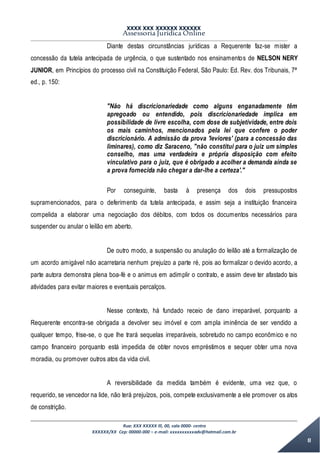 XXXX XXX XXXXXX XXXXXX
Assessoria Jurídica Online
Rua: XXX XXXXX lll, 00, sala 0000- centro
XXXXXX/XX Cep: 00000-000 – e-mail: xxxxxxxxxxadv@hotmail.com.br
8
Diante destas circunstâncias jurídicas a Requerente faz-se mister a
concessão da tutela antecipada de urgência, o que sustentado nos ensinamentos de NELSON NERY
JUNIOR, em Princípios do processo civil na Constituição Federal, São Paulo: Ed. Rev. dos Tribunais, 7ª
ed., p. 150:
"Não há discricionariedade como alguns enganadamente têm
apregoado ou entendido, pois discricionariedade implica em
possibilidade de livre escolha, com dose de subjetividade, entre dois
os mais caminhos, mencionados pela lei que confere o poder
discricionário. A admissão da prova 'leviores' (para a concessão das
liminares), como diz Saraceno, "não constitui para o juiz um simples
conselho, mas uma verdadeira e própria disposição com efeito
vinculativo para o juiz, que é obrigado a acolher a demanda ainda se
a prova fornecida não chegar a dar-lhe a certeza'."
Por conseguinte, basta à presença dos dois pressupostos
supramencionados, para o deferimento da tutela antecipada, e assim seja a instituição financeira
compelida a elaborar uma negociação dos débitos, com todos os documentos necessários para
suspender ou anular o leilão em aberto.
De outro modo, a suspensão ou anulação do leilão até a formalização de
um acordo amigável não acarretaria nenhum prejuízo a parte ré, pois ao formalizar o devido acordo, a
parte autora demonstra plena boa-fé e o animus em adimplir o contrato, e assim deve ter afastado tais
atividades para evitar maiores e eventuais percalços.
Nesse contexto, há fundado receio de dano irreparável, porquanto a
Requerente encontra-se obrigada a devolver seu imóvel e com ampla iminência de ser vendido a
qualquer tempo, frise-se, o que lhe trará sequelas irreparáveis, sobretudo no campo econômico e no
campo financeiro porquanto está impedida de obter novos empréstimos e sequer obter uma nova
moradia, ou promover outros atos da vida civil.
A reversibilidade da medida também é evidente, uma vez que, o
requerido, se vencedor na lide, não terá prejuízos, pois, compete exclusivamente a ele promover os atos
de constrição.
 