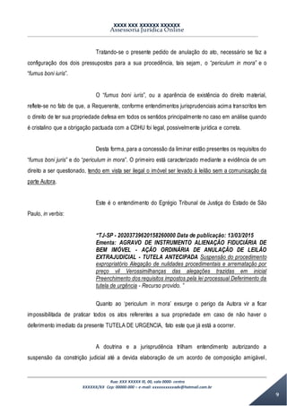 XXXX XXX XXXXXX XXXXXX
Assessoria Jurídica Online
Rua: XXX XXXXX lll, 00, sala 0000- centro
XXXXXX/XX Cep: 00000-000 – e-mail: xxxxxxxxxxadv@hotmail.com.br
9
Tratando-se o presente pedido de anulação do ato, necessário se faz a
configuração dos dois pressupostos para a sua procedência, tais sejam, o “periculum in mora” e o
“fumus boni iuris”.
O “fumus boni iuris”, ou a aparência de existência do direito material,
reflete-se no fato de que, a Requerente, conforme entendimentos jurisprudenciais acima transcritos tem
o direito de ter sua propriedade defesa em todos os sentidos principalmente no caso em análise quando
é cristalino que a obrigação pactuada com a CDHU foi legal, possivelmente jurídica e correta.
Desta forma, para a concessão da liminar estão presentes os requisitos do
“fumus boni juris” e do “periculum in mora”. O primeiro está caracterizado mediante a evidência de um
direito a ser questionado, tendo em vista ser ilegal o imóvel ser levado à leilão sem a comunicação da
parte Autora.
Este é o entendimento do Egrégio Tribunal de Justiça do Estado de São
Paulo, in verbis:
“TJ-SP - 20203739620158260000 Data de publicação: 13/03/2015
Ementa: AGRAVO DE INSTRUMENTO ALIENAÇÃO FIDUCIÁRIA DE
BEM IMÓVEL - AÇÃO ORDINÁRIA DE ANULAÇÃO DE LEILÃO
EXTRAJUDICIAL - TUTELA ANTECIPADA Suspensão do procedimento
expropriatório Alegação de nulidades procedimentais e arrematação por
preço vil Verossimilhanças das alegações trazidas em inicial
Preenchimento dos requisitos impostos pela lei processual Deferimento da
tutela de urgência - Recurso provido. ”
Quanto ao ‘periculum in mora’ exsurge o perigo da Autora vir a ficar
impossibilitada de praticar todos os atos referentes a sua propriedade em caso de não haver o
deferimento imediato da presente TUTELA DE URGENCIA, fato este que já está a ocorrer.
A doutrina e a jurisprudência trilham entendimento autorizando a
suspensão da constrição judicial até a devida elaboração de um acordo de composição amigável,
 