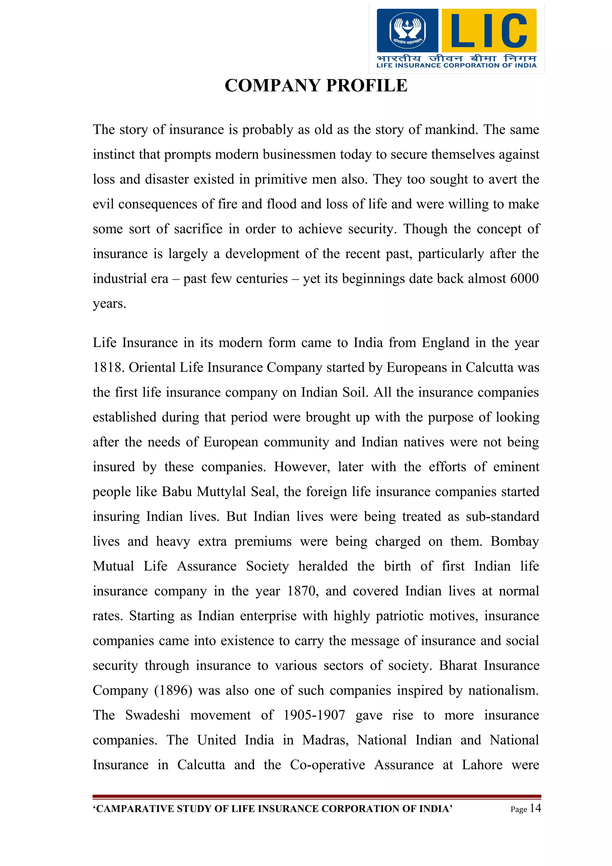 COMPANY PROFILE
The story of insurance is probably as old as the story of mankind. The same
instinct that prompts modern businessmen today to secure themselves against
loss and disaster existed in primitive men also. They too sought to avert the
evil consequences of fire and flood and loss of life and were willing to make
some sort of sacrifice in order to achieve security. Though the concept of
insurance is largely a development of the recent past, particularly after the
industrial era – past few centuries – yet its beginnings date back almost 6000
years.
Life Insurance in its modern form came to India from England in the year
1818. Oriental Life Insurance Company started by Europeans in Calcutta was
the first life insurance company on Indian Soil. All the insurance companies
established during that period were brought up with the purpose of looking
after the needs of European community and Indian natives were not being
insured by these companies. However, later with the efforts of eminent
people like Babu Muttylal Seal, the foreign life insurance companies started
insuring Indian lives. But Indian lives were being treated as sub-standard
lives and heavy extra premiums were being charged on them. Bombay
Mutual Life Assurance Society heralded the birth of first Indian life
insurance company in the year 1870, and covered Indian lives at normal
rates. Starting as Indian enterprise with highly patriotic motives, insurance
companies came into existence to carry the message of insurance and social
security through insurance to various sectors of society. Bharat Insurance
Company (1896) was also one of such companies inspired by nationalism.
The Swadeshi movement of 1905-1907 gave rise to more insurance
companies. The United India in Madras, National Indian and National
Insurance in Calcutta and the Co-operative Assurance at Lahore were
‘CAMPARATIVE STUDY OF LIFE INSURANCE CORPORATION OF INDIA’ Page 14
 
