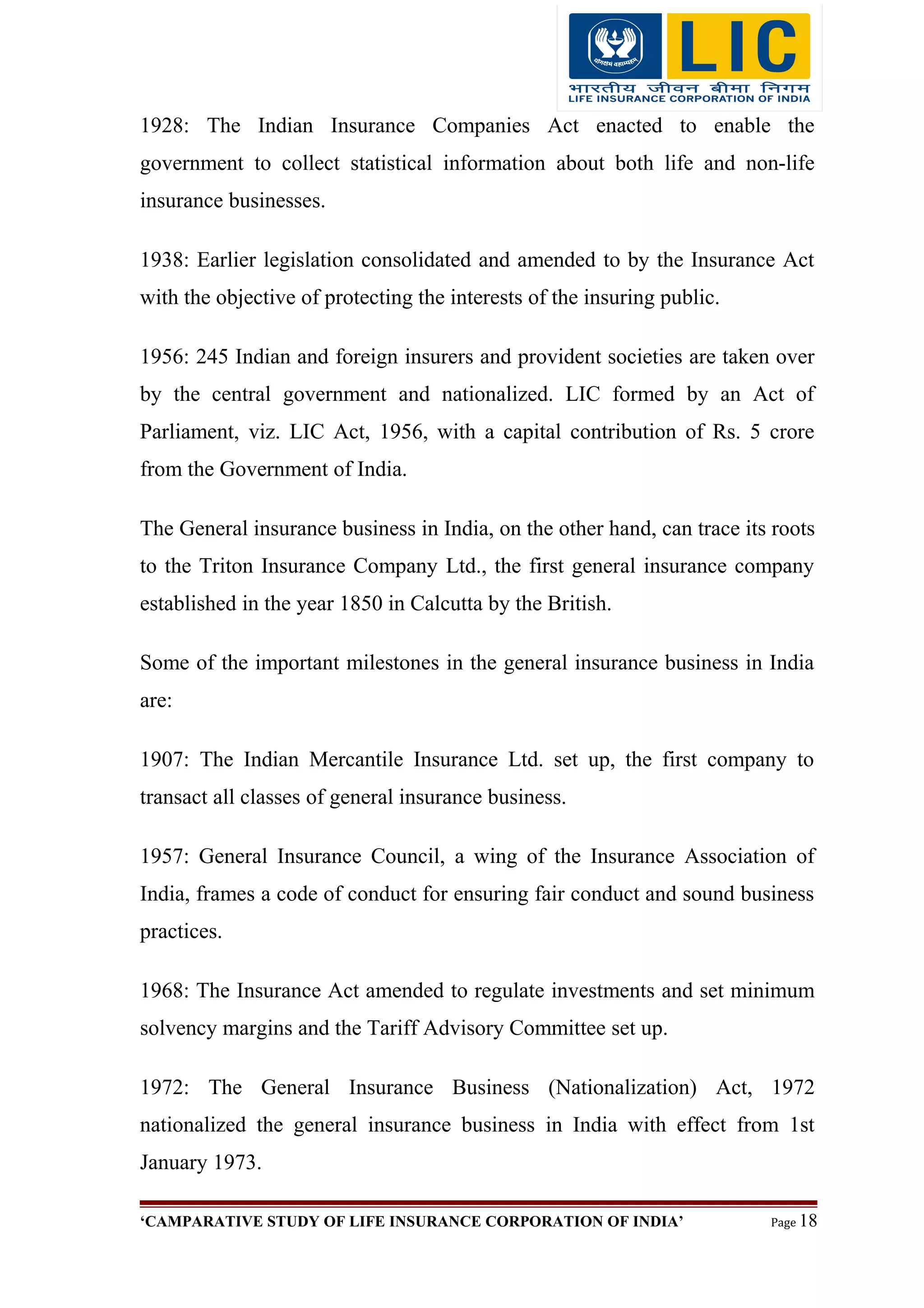 1928: The Indian Insurance Companies Act enacted to enable the
government to collect statistical information about both life and non-life
insurance businesses.
1938: Earlier legislation consolidated and amended to by the Insurance Act
with the objective of protecting the interests of the insuring public.
1956: 245 Indian and foreign insurers and provident societies are taken over
by the central government and nationalized. LIC formed by an Act of
Parliament, viz. LIC Act, 1956, with a capital contribution of Rs. 5 crore
from the Government of India.
The General insurance business in India, on the other hand, can trace its roots
to the Triton Insurance Company Ltd., the first general insurance company
established in the year 1850 in Calcutta by the British.
Some of the important milestones in the general insurance business in India
are:
1907: The Indian Mercantile Insurance Ltd. set up, the first company to
transact all classes of general insurance business.
1957: General Insurance Council, a wing of the Insurance Association of
India, frames a code of conduct for ensuring fair conduct and sound business
practices.
1968: The Insurance Act amended to regulate investments and set minimum
solvency margins and the Tariff Advisory Committee set up.
1972: The General Insurance Business (Nationalization) Act, 1972
nationalized the general insurance business in India with effect from 1st
January 1973.
‘CAMPARATIVE STUDY OF LIFE INSURANCE CORPORATION OF INDIA’ Page 18
 