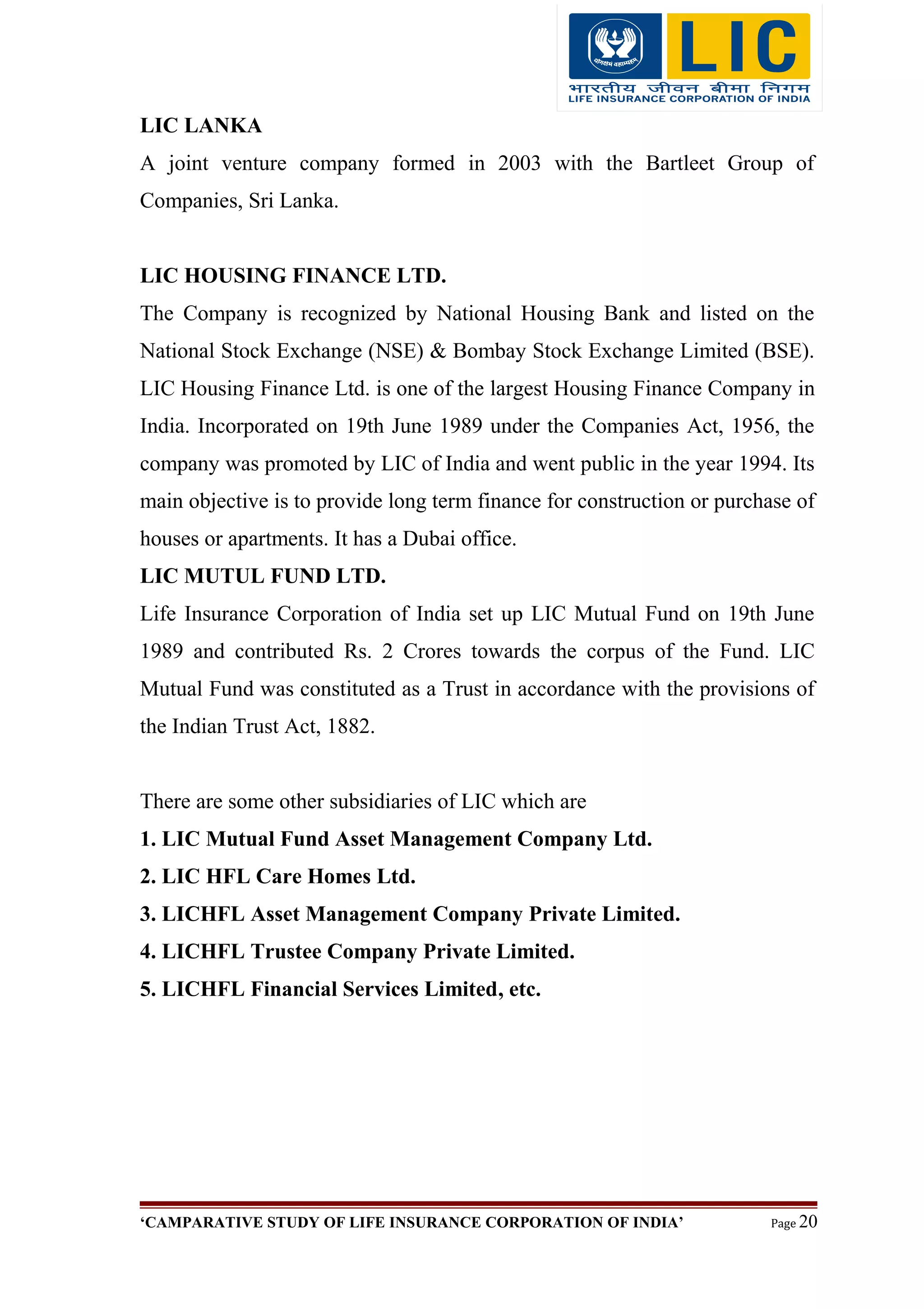 LIC LANKA
A joint venture company formed in 2003 with the Bartleet Group of
Companies, Sri Lanka.
LIC HOUSING FINANCE LTD.
The Company is recognized by National Housing Bank and listed on the
National Stock Exchange (NSE) & Bombay Stock Exchange Limited (BSE).
LIC Housing Finance Ltd. is one of the largest Housing Finance Company in
India. Incorporated on 19th June 1989 under the Companies Act, 1956, the
company was promoted by LIC of India and went public in the year 1994. Its
main objective is to provide long term finance for construction or purchase of
houses or apartments. It has a Dubai office.
LIC MUTUL FUND LTD.
Life Insurance Corporation of India set up LIC Mutual Fund on 19th June
1989 and contributed Rs. 2 Crores towards the corpus of the Fund. LIC
Mutual Fund was constituted as a Trust in accordance with the provisions of
the Indian Trust Act, 1882.
There are some other subsidiaries of LIC which are
1. LIC Mutual Fund Asset Management Company Ltd.
2. LIC HFL Care Homes Ltd.
3. LICHFL Asset Management Company Private Limited.
4. LICHFL Trustee Company Private Limited.
5. LICHFL Financial Services Limited, etc.
‘CAMPARATIVE STUDY OF LIFE INSURANCE CORPORATION OF INDIA’ Page 20
 