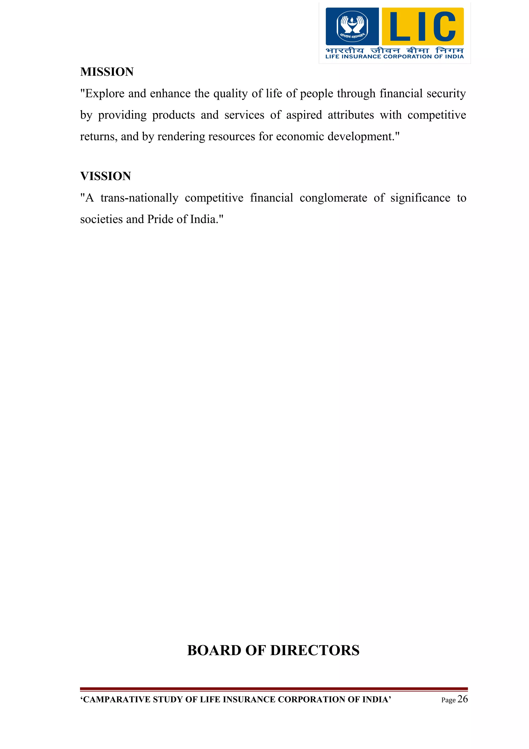 MISSION
"Explore and enhance the quality of life of people through financial security
by providing products and services of aspired attributes with competitive
returns, and by rendering resources for economic development."
VISSION
"A trans-nationally competitive financial conglomerate of significance to
societies and Pride of India."
BOARD OF DIRECTORS
‘CAMPARATIVE STUDY OF LIFE INSURANCE CORPORATION OF INDIA’ Page 26
 
