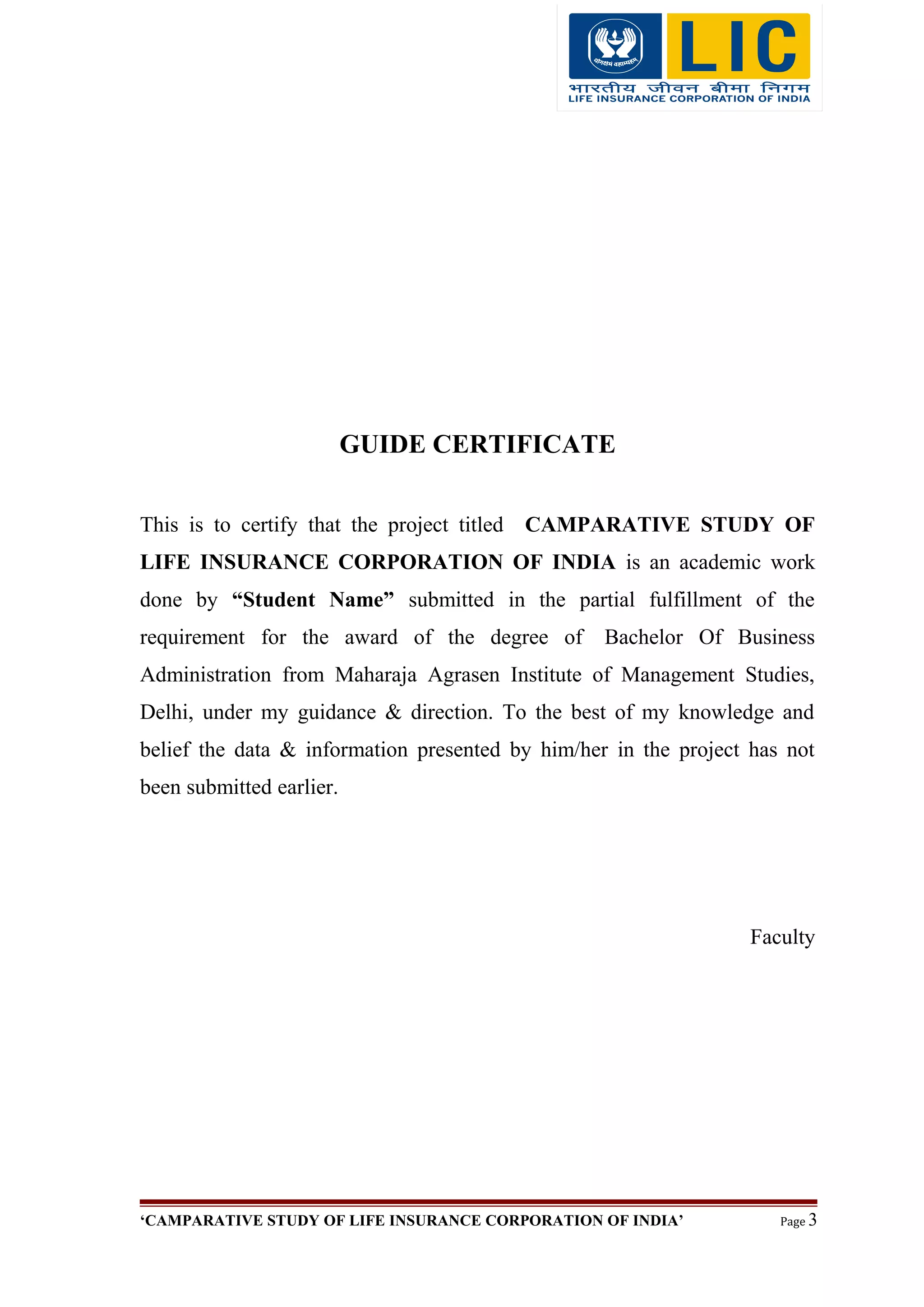 GUIDE CERTIFICATE
This is to certify that the project titled CAMPARATIVE STUDY OF
LIFE INSURANCE CORPORATION OF INDIA is an academic work
done by “Student Name” submitted in the partial fulfillment of the
requirement for the award of the degree of Bachelor Of Business
Administration from Maharaja Agrasen Institute of Management Studies,
Delhi, under my guidance & direction. To the best of my knowledge and
belief the data & information presented by him/her in the project has not
been submitted earlier.
Faculty
‘CAMPARATIVE STUDY OF LIFE INSURANCE CORPORATION OF INDIA’ Page 3
 