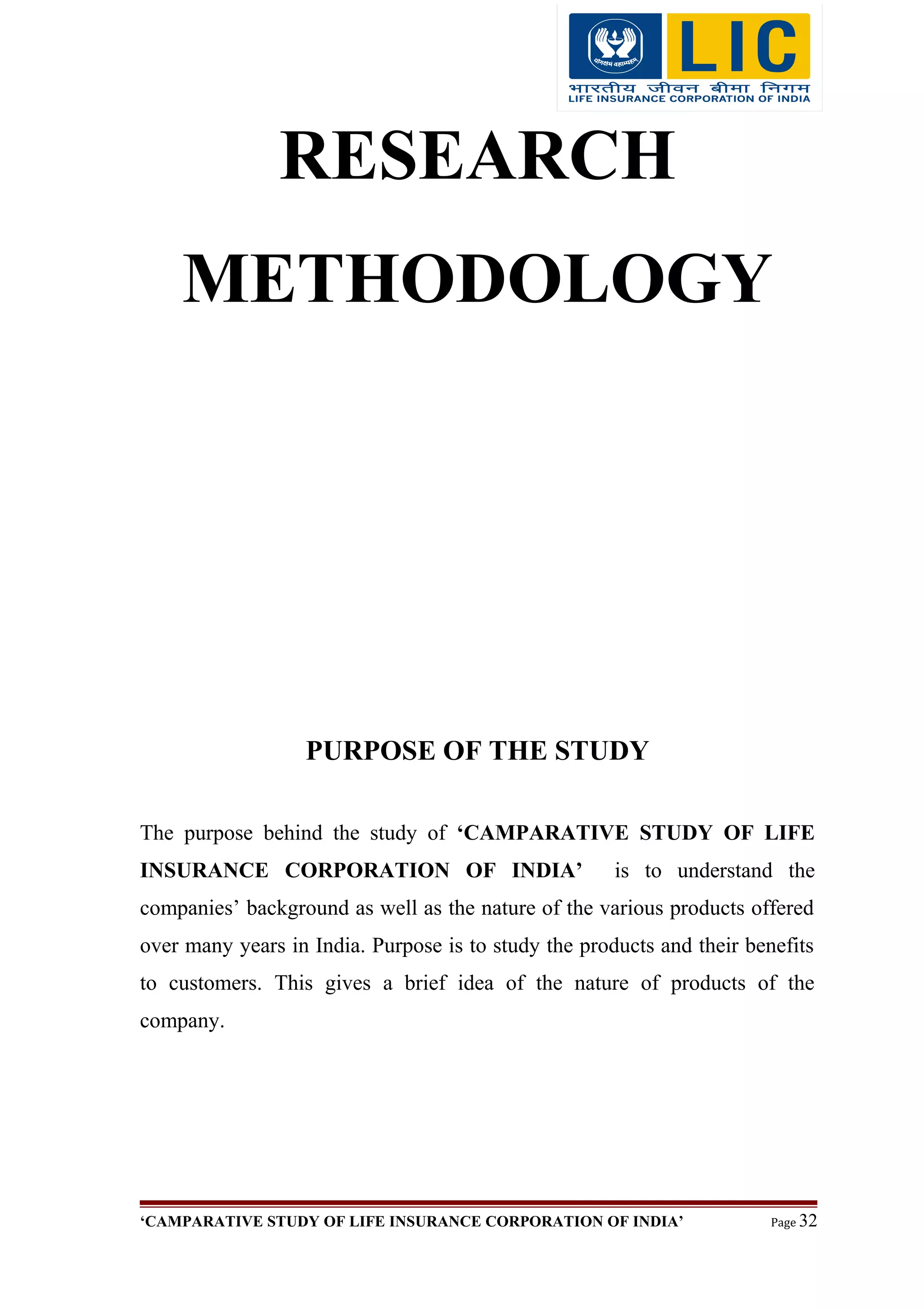 RESEARCH
METHODOLOGY
PURPOSE OF THE STUDY
The purpose behind the study of ‘CAMPARATIVE STUDY OF LIFE
INSURANCE CORPORATION OF INDIA’ is to understand the
companies’ background as well as the nature of the various products offered
over many years in India. Purpose is to study the products and their benefits
to customers. This gives a brief idea of the nature of products of the
company.
‘CAMPARATIVE STUDY OF LIFE INSURANCE CORPORATION OF INDIA’ Page 32
 