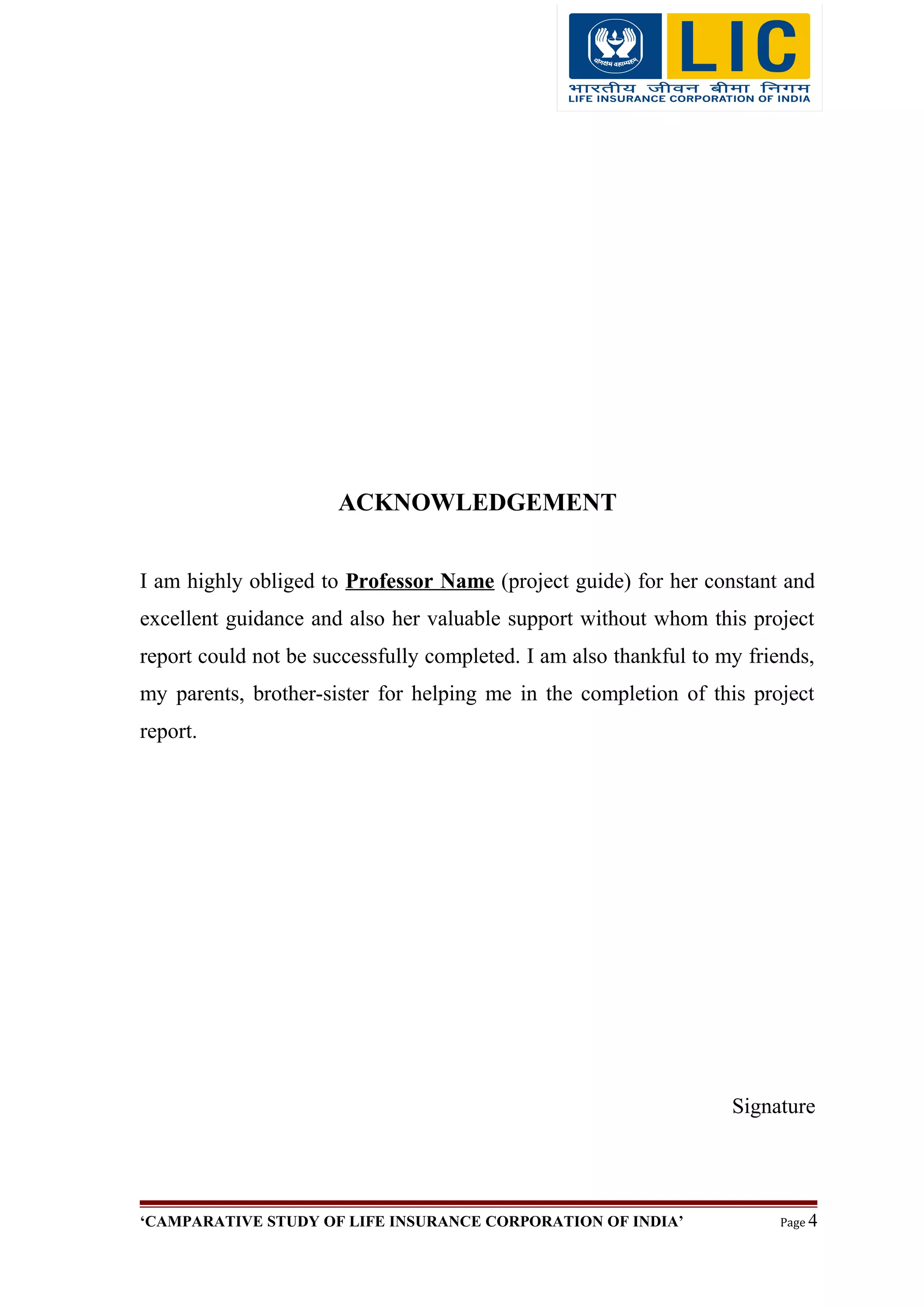 ACKNOWLEDGEMENT
I am highly obliged to Professor Name (project guide) for her constant and
excellent guidance and also her valuable support without whom this project
report could not be successfully completed. I am also thankful to my friends,
my parents, brother-sister for helping me in the completion of this project
report.
Signature
‘CAMPARATIVE STUDY OF LIFE INSURANCE CORPORATION OF INDIA’ Page 4
 