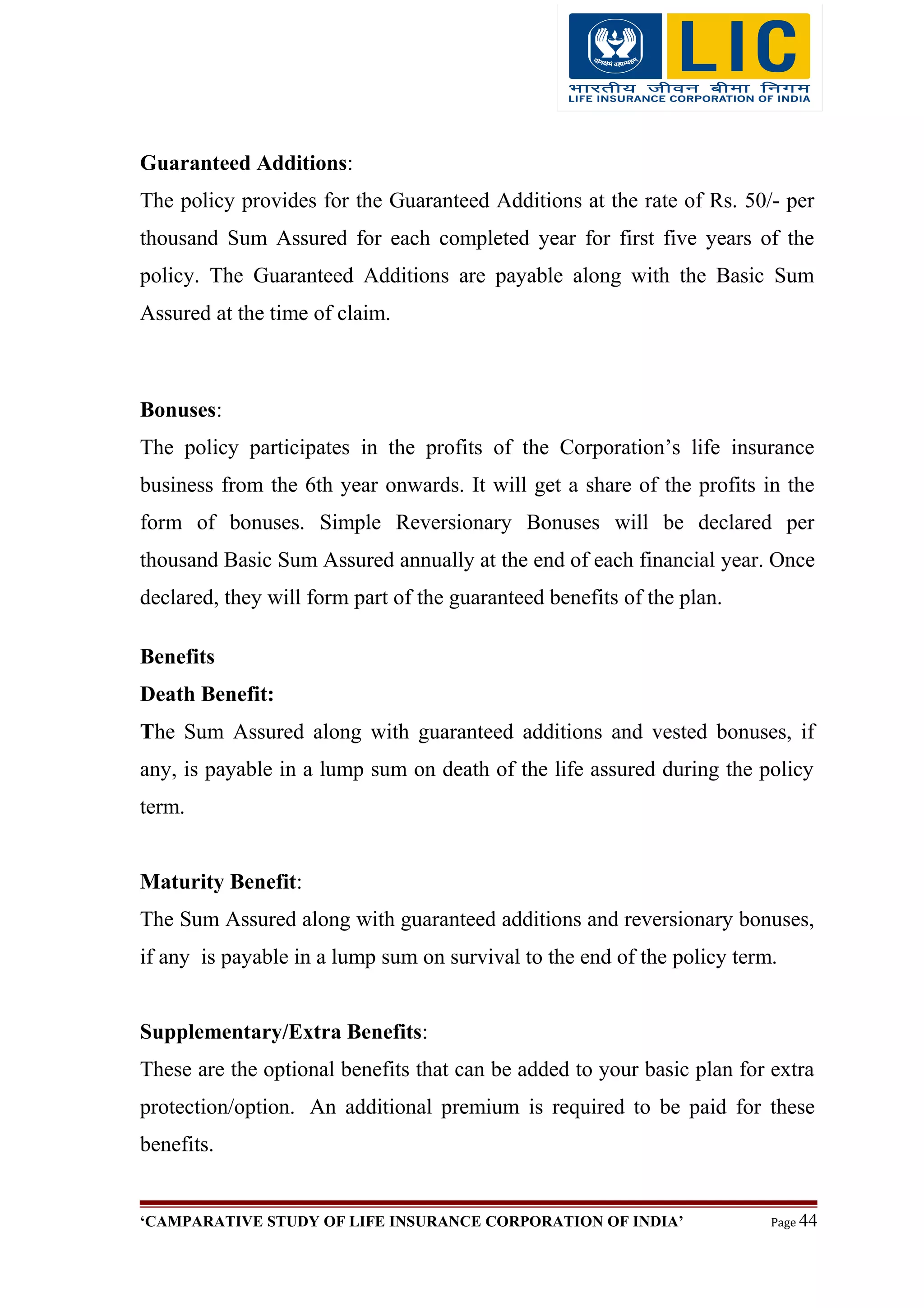 Guaranteed Additions:
The policy provides for the Guaranteed Additions at the rate of Rs. 50/- per
thousand Sum Assured for each completed year for first five years of the
policy. The Guaranteed Additions are payable along with the Basic Sum
Assured at the time of claim.
Bonuses:
The policy participates in the profits of the Corporation’s life insurance
business from the 6th year onwards. It will get a share of the profits in the
form of bonuses. Simple Reversionary Bonuses will be declared per
thousand Basic Sum Assured annually at the end of each financial year. Once
declared, they will form part of the guaranteed benefits of the plan.
Benefits
Death Benefit:
The Sum Assured along with guaranteed additions and vested bonuses, if
any, is payable in a lump sum on death of the life assured during the policy
term.
Maturity Benefit:
The Sum Assured along with guaranteed additions and reversionary bonuses,
if any is payable in a lump sum on survival to the end of the policy term.
Supplementary/Extra Benefits:
These are the optional benefits that can be added to your basic plan for extra
protection/option. An additional premium is required to be paid for these
benefits.
‘CAMPARATIVE STUDY OF LIFE INSURANCE CORPORATION OF INDIA’ Page 44
 