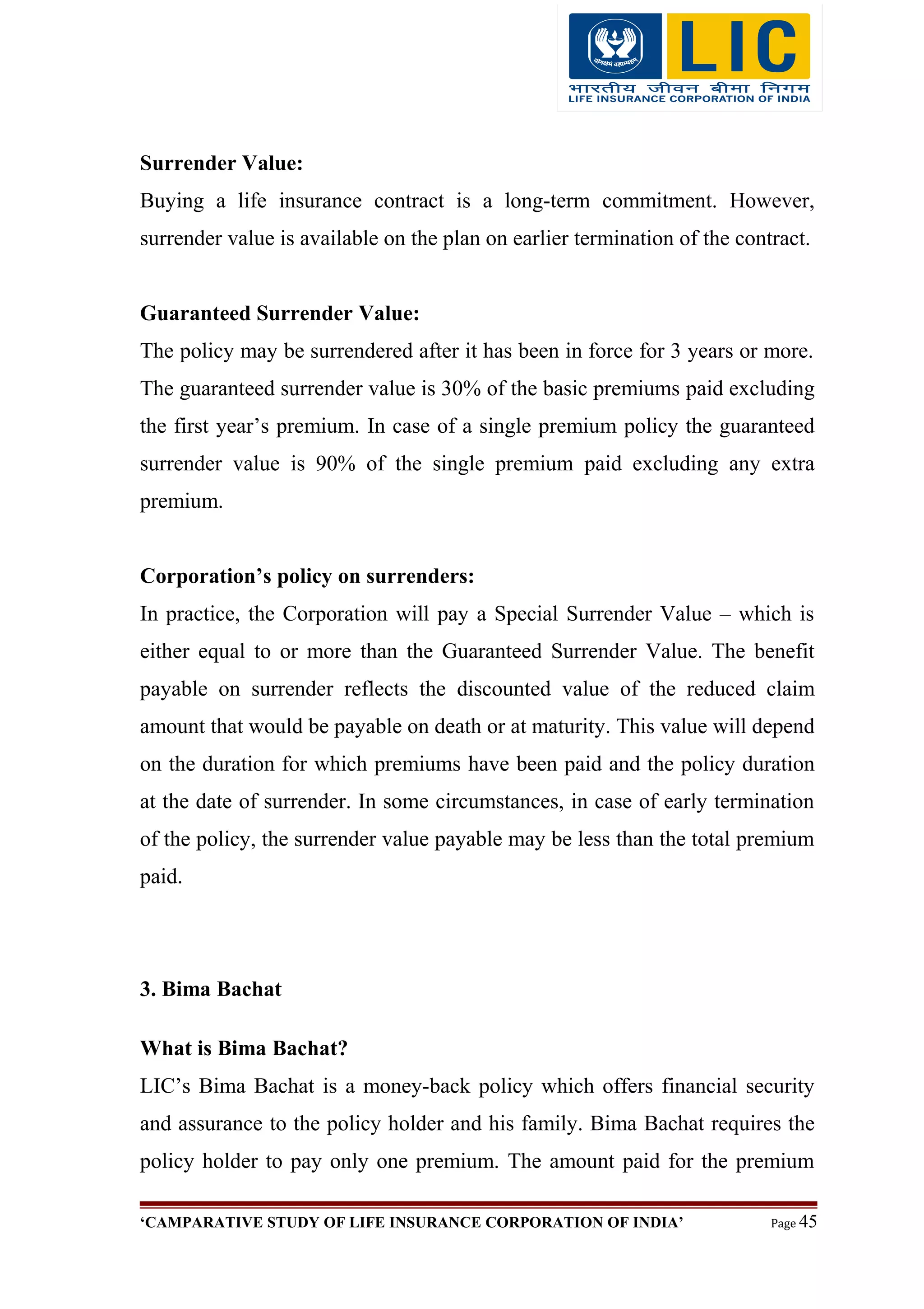 Surrender Value:
Buying a life insurance contract is a long-term commitment. However,
surrender value is available on the plan on earlier termination of the contract.
Guaranteed Surrender Value:
The policy may be surrendered after it has been in force for 3 years or more.
The guaranteed surrender value is 30% of the basic premiums paid excluding
the first year’s premium. In case of a single premium policy the guaranteed
surrender value is 90% of the single premium paid excluding any extra
premium.
Corporation’s policy on surrenders:
In practice, the Corporation will pay a Special Surrender Value – which is
either equal to or more than the Guaranteed Surrender Value. The benefit
payable on surrender reflects the discounted value of the reduced claim
amount that would be payable on death or at maturity. This value will depend
on the duration for which premiums have been paid and the policy duration
at the date of surrender. In some circumstances, in case of early termination
of the policy, the surrender value payable may be less than the total premium
paid.
3. Bima Bachat
What is Bima Bachat?
LIC’s Bima Bachat is a money-back policy which offers financial security
and assurance to the policy holder and his family. Bima Bachat requires the
policy holder to pay only one premium. The amount paid for the premium
‘CAMPARATIVE STUDY OF LIFE INSURANCE CORPORATION OF INDIA’ Page 45
 