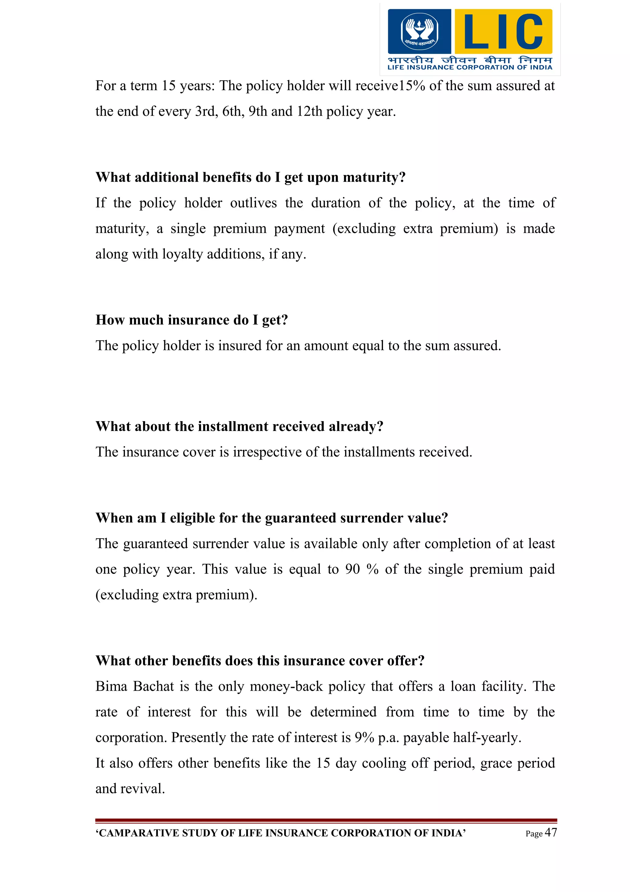 For a term 15 years: The policy holder will receive15% of the sum assured at
the end of every 3rd, 6th, 9th and 12th policy year.
What additional benefits do I get upon maturity?
If the policy holder outlives the duration of the policy, at the time of
maturity, a single premium payment (excluding extra premium) is made
along with loyalty additions, if any.
How much insurance do I get?
The policy holder is insured for an amount equal to the sum assured.
What about the installment received already?
The insurance cover is irrespective of the installments received.
When am I eligible for the guaranteed surrender value?
The guaranteed surrender value is available only after completion of at least
one policy year. This value is equal to 90 % of the single premium paid
(excluding extra premium).
What other benefits does this insurance cover offer?
Bima Bachat is the only money-back policy that offers a loan facility. The
rate of interest for this will be determined from time to time by the
corporation. Presently the rate of interest is 9% p.a. payable half-yearly.
It also offers other benefits like the 15 day cooling off period, grace period
and revival.
‘CAMPARATIVE STUDY OF LIFE INSURANCE CORPORATION OF INDIA’ Page 47
 