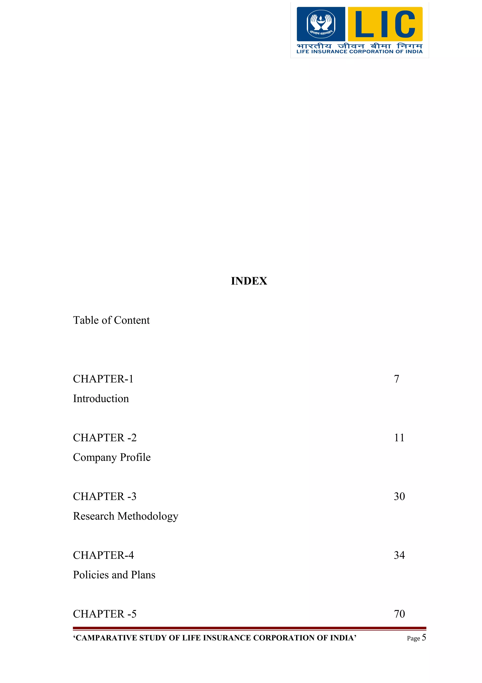 INDEX
Table of Content
CHAPTER-1 7
Introduction
CHAPTER -2 11
Company Profile
CHAPTER -3 30
Research Methodology
CHAPTER-4 34
Policies and Plans
CHAPTER -5 70
‘CAMPARATIVE STUDY OF LIFE INSURANCE CORPORATION OF INDIA’ Page 5
 