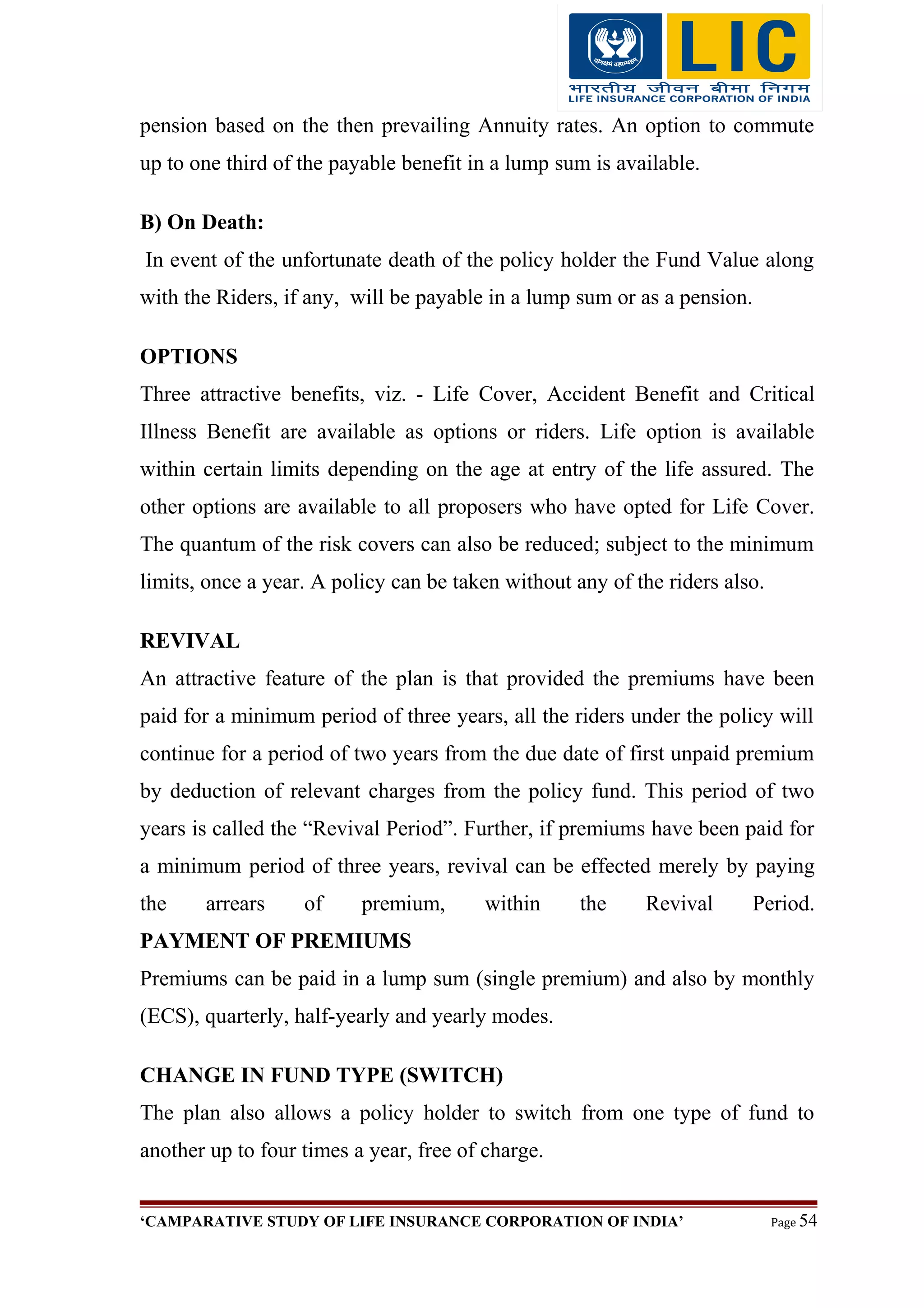 pension based on the then prevailing Annuity rates. An option to commute
up to one third of the payable benefit in a lump sum is available.
B) On Death:
In event of the unfortunate death of the policy holder the Fund Value along
with the Riders, if any, will be payable in a lump sum or as a pension.
OPTIONS
Three attractive benefits, viz. - Life Cover, Accident Benefit and Critical
Illness Benefit are available as options or riders. Life option is available
within certain limits depending on the age at entry of the life assured. The
other options are available to all proposers who have opted for Life Cover.
The quantum of the risk covers can also be reduced; subject to the minimum
limits, once a year. A policy can be taken without any of the riders also.
REVIVAL
An attractive feature of the plan is that provided the premiums have been
paid for a minimum period of three years, all the riders under the policy will
continue for a period of two years from the due date of first unpaid premium
by deduction of relevant charges from the policy fund. This period of two
years is called the “Revival Period”. Further, if premiums have been paid for
a minimum period of three years, revival can be effected merely by paying
the arrears of premium, within the Revival Period.
PAYMENT OF PREMIUMS
Premiums can be paid in a lump sum (single premium) and also by monthly
(ECS), quarterly, half-yearly and yearly modes.
CHANGE IN FUND TYPE (SWITCH)
The plan also allows a policy holder to switch from one type of fund to
another up to four times a year, free of charge.
‘CAMPARATIVE STUDY OF LIFE INSURANCE CORPORATION OF INDIA’ Page 54
 