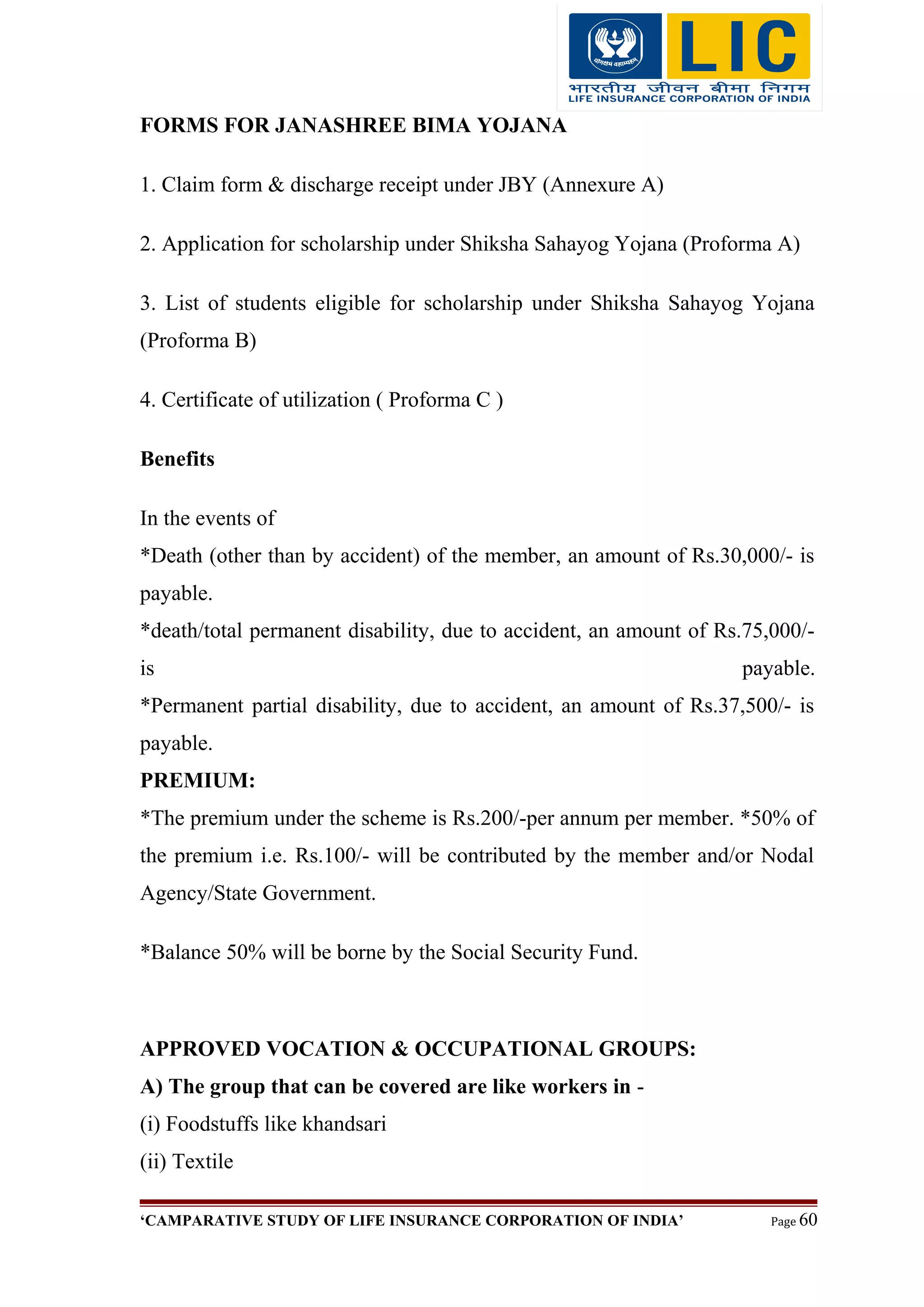 FORMS FOR JANASHREE BIMA YOJANA
1. Claim form & discharge receipt under JBY (Annexure A)
2. Application for scholarship under Shiksha Sahayog Yojana (Proforma A)
3. List of students eligible for scholarship under Shiksha Sahayog Yojana
(Proforma B)
4. Certificate of utilization ( Proforma C )
Benefits
In the events of
*Death (other than by accident) of the member, an amount of Rs.30,000/- is
payable.
*death/total permanent disability, due to accident, an amount of Rs.75,000/-
is payable.
*Permanent partial disability, due to accident, an amount of Rs.37,500/- is
payable.
PREMIUM:
*The premium under the scheme is Rs.200/-per annum per member. *50% of
the premium i.e. Rs.100/- will be contributed by the member and/or Nodal
Agency/State Government.
*Balance 50% will be borne by the Social Security Fund.
APPROVED VOCATION & OCCUPATIONAL GROUPS:
A) The group that can be covered are like workers in -
(i) Foodstuffs like khandsari
(ii) Textile
‘CAMPARATIVE STUDY OF LIFE INSURANCE CORPORATION OF INDIA’ Page 60
 