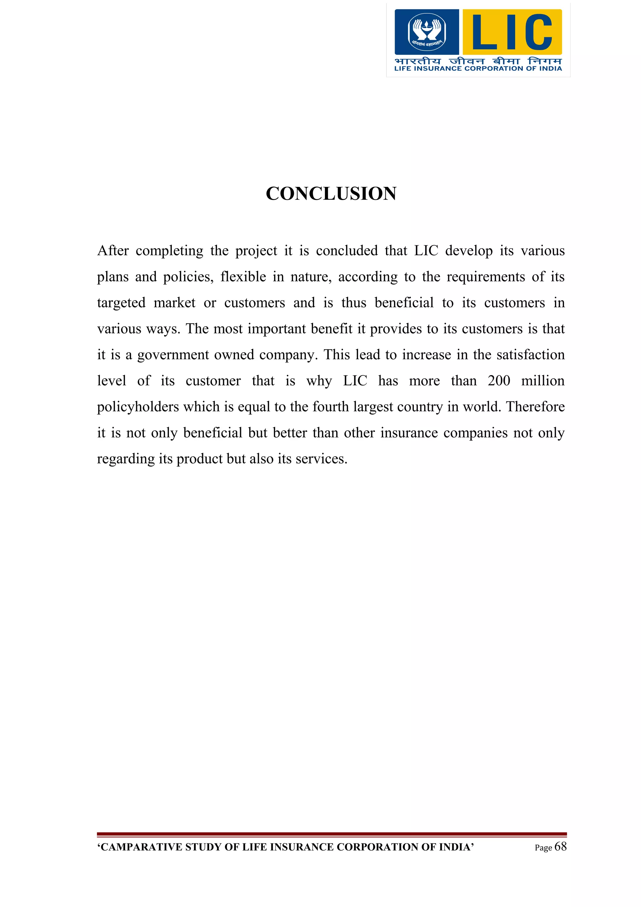 CONCLUSION
After completing the project it is concluded that LIC develop its various
plans and policies, flexible in nature, according to the requirements of its
targeted market or customers and is thus beneficial to its customers in
various ways. The most important benefit it provides to its customers is that
it is a government owned company. This lead to increase in the satisfaction
level of its customer that is why LIC has more than 200 million
policyholders which is equal to the fourth largest country in world. Therefore
it is not only beneficial but better than other insurance companies not only
regarding its product but also its services.
‘CAMPARATIVE STUDY OF LIFE INSURANCE CORPORATION OF INDIA’ Page 68
 