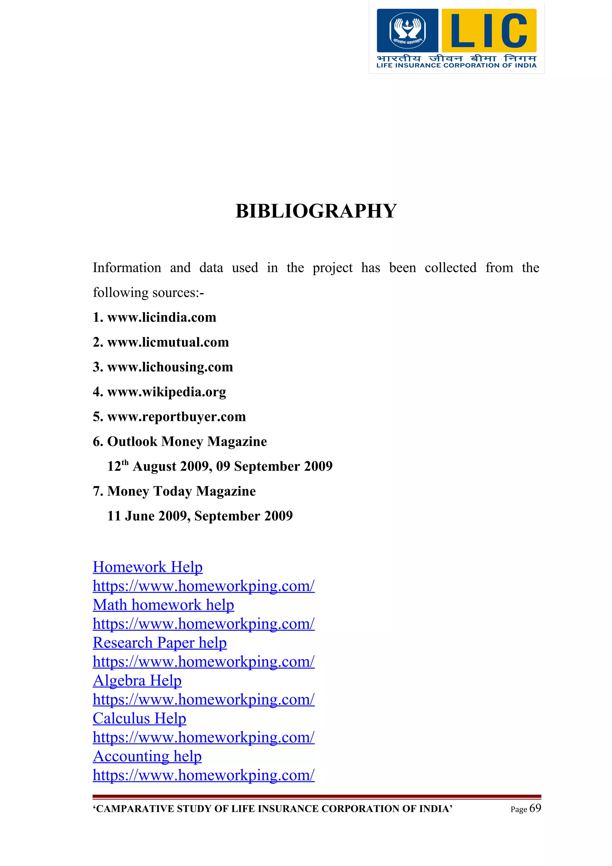 BIBLIOGRAPHY
Information and data used in the project has been collected from the
following sources:-
1. www.licindia.com
2. www.licmutual.com
3. www.lichousing.com
4. www.wikipedia.org
5. www.reportbuyer.com
6. Outlook Money Magazine
12th
August 2009, 09 September 2009
7. Money Today Magazine
11 June 2009, September 2009
Homework Help
https://www.homeworkping.com/
Math homework help
https://www.homeworkping.com/
Research Paper help
https://www.homeworkping.com/
Algebra Help
https://www.homeworkping.com/
Calculus Help
https://www.homeworkping.com/
Accounting help
https://www.homeworkping.com/
‘CAMPARATIVE STUDY OF LIFE INSURANCE CORPORATION OF INDIA’ Page 69
 
