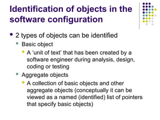 Identification of objects in the
software configuration
 2 types of objects can be identified
 Basic object
 A ‘unit of text’ that has been created by a
software engineer during analysis, design,
coding or testing
 Aggregate objects
 A collection of basic objects and other
aggregate objects (conceptually it can be
viewed as a named (identified) list of pointers
that specify basic objects)
 