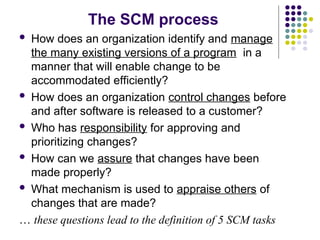 The SCM process
 How does an organization identify and manage
the many existing versions of a program in a
manner that will enable change to be
accommodated efficiently?
 How does an organization control changes before
and after software is released to a customer?
 Who has responsibility for approving and
prioritizing changes?
 How can we assure that changes have been
made properly?
 What mechanism is used to appraise others of
changes that are made?
… these questions lead to the definition of 5 SCM tasks
 