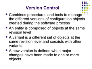 Version Control
 Combines procedures and tools to manage
the different versions of configuration objects
created during the software process
 An entity is composed of objects at the same
revision level
 A variant is a different set of objects at the
same revision level and coexists with other
variants
 A new version is defined when major
changes have been made to one or more
objects
 