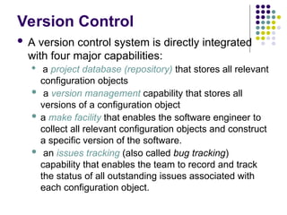 Version Control
 A version control system is directly integrated
with four major capabilities:
 a project database (repository) that stores all relevant
configuration objects
 a version management capability that stores all
versions of a configuration object
 a make facility that enables the software engineer to
collect all relevant configuration objects and construct
a specific version of the software.
 an issues tracking (also called bug tracking)
capability that enables the team to record and track
the status of all outstanding issues associated with
each configuration object.
 
