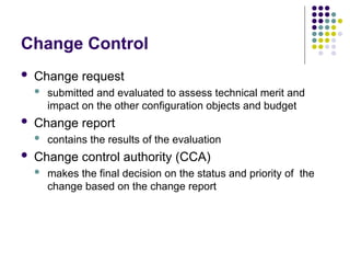 Change Control
 Change request
 submitted and evaluated to assess technical merit and
impact on the other configuration objects and budget
 Change report
 contains the results of the evaluation
 Change control authority (CCA)
 makes the final decision on the status and priority of the
change based on the change report
 