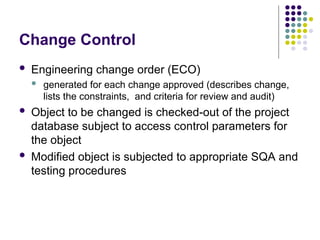 Change Control
 Engineering change order (ECO)
 generated for each change approved (describes change,
lists the constraints, and criteria for review and audit)
 Object to be changed is checked-out of the project
database subject to access control parameters for
the object
 Modified object is subjected to appropriate SQA and
testing procedures
 