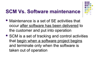 SCM Vs. Software maintenance
 Maintenance is a set of SE activities that
occur after software has been delivered to
the customer and put into operation
 SCM is a set of tracking and control activities
that begin when a software project begins
and terminate only when the software is
taken out of operation
 