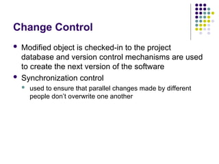 Change Control
 Modified object is checked-in to the project
database and version control mechanisms are used
to create the next version of the software
 Synchronization control
 used to ensure that parallel changes made by different
people don’t overwrite one another
 