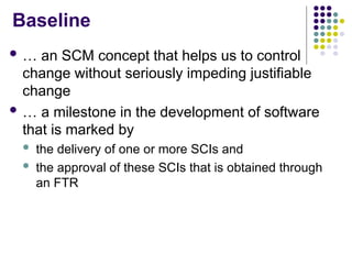 Baseline
 … an SCM concept that helps us to control
change without seriously impeding justifiable
change
 … a milestone in the development of software
that is marked by
 the delivery of one or more SCIs and
 the approval of these SCIs that is obtained through
an FTR
 