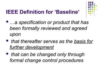 IEEE Definition for ‘Baseline’
…a specification or product that has
been formally reviewed and agreed
upon
 that thereafter serves as the basis for
further development
 that can be changed only through
formal change control procedures
 