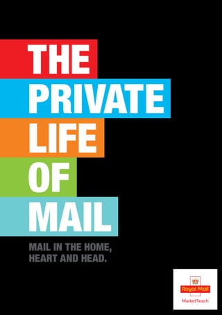THE
PRIVATE
LIFE
OF
MAIL
We have a team of media experts and data planners ready to apply
these learnings to your business.
To discuss how we can help you, call us on 0800 633 5350 or visit
mailmen.co.uk for more information and to download this report online.
Royal Mail, the cruciform and all marks indicated with ® are registered trade marks of Royal Mail Group Ltd.
Royal Mail Group Ltd 2014. Registered Office: 100 Victoria Embankment, London EC4Y 0HQ.
© Royal Mail Group Ltd 2014. All rights reserved.
STUDIO:Royal Mail:2015:10914622_Private_Life_of_Mail_A4:10914622_Private_Life_of_Mail_Back_(RESEARCH_BOOK)_Cover+Spine_1.6
VISUAL
12 January 2015 10:40 AM
10914622_Private_Life_of_Mail_Back_(RESEARCH_BOOK)_Cover+Spine_1.6
297x426mm (A4 with 6.5mm spine) PMS
PMS
PMS
PMS
3mm
No. of pages 1
nguard
Mail in the Home,
Heart and Head.
 