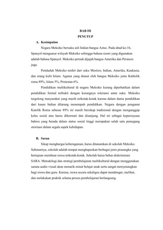 BAB III
                                  PENUTUP
   A. Kesimpulan
        Negara Meksiko bersuku asli Indian bangsa Aztec. Pada abad ke-16,
Spanyol menguasai wilayah Meksiko sehingga bahasa resmi yang digunakan
adalah bahasa Spanyol. Meksiko pernah dijajah bangsa Amerika dan Perancis
juga.
        Penduduk Meksiko terdiri dari suku Mestizo, Indian, Amerika, Kaukasia,
dan orang kulit hitam. Agama yang dianut oleh bangsa Meksiko yaitu Katholik
roma 89%, Islam 5%, Protestan 6%.
        Pendidikan multikultural di negara Meksiko kurang diperhatikan dalam
pendidikan formal terbukti dengan kurangnya toleransi antar suku. Meksiko
tergolong masyarakat yang masih terkotak-kotak karena dalam dunia pendidikan
dari kaum Indian dilarang menempuh pendidikan. Negara dengan penganut
Katolik Roma sebesar 89% ini masih bersikap tradisional dengan menganggap
kelas sosial atas harus dihormati dan disanjung. Hal ini sebagai kepercayaan
bahwa yang berada dalam status sosial tinggi merupakan salah satu pemegang
otorisasi dalam segala aspek kehidupan.


   B. Saran
        Sikap menghargai keberagaman, harus ditanamkan di sekolah Meksiko.
Sebenarnya, sekolah adalah tempat menghapuskan berbagai jenis prasangka yang
bertujuan membuat siswa terkotak-kotak. Sekolah harus bebas diskriminasi
SARA. Metodologi dan strategi pembelajaran multikultural dengan menggunakan
sarana audio visual akan menarik minat belajar anak serta sangat menyenangkan
bagi siswa dan guru. Karena, siswa secara sekaligus dapat mendengar, melihat,
dan melakukan praktik selama proses pembelajaran berlangsung.
 