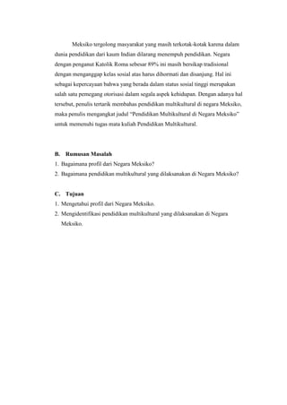 Meksiko tergolong masyarakat yang masih terkotak-kotak karena dalam
dunia pendidikan dari kaum Indian dilarang menempuh pendidikan. Negara
dengan penganut Katolik Roma sebesar 89% ini masih bersikap tradisional
dengan menganggap kelas sosial atas harus dihormati dan disanjung. Hal ini
sebagai kepercayaan bahwa yang berada dalam status sosial tinggi merupakan
salah satu pemegang otorisasi dalam segala aspek kehidupan. Dengan adanya hal
tersebut, penulis tertarik membahas pendidikan multikultural di negara Meksiko,
maka penulis mengangkat judul “Pendidikan Multikultural di Negara Meksiko”
untuk memenuhi tugas mata kuliah Pendidikan Multikultural.




B. Rumusan Masalah
1. Bagaimana profil dari Negara Meksiko?
2. Bagaimana pendidikan multikultural yang dilaksanakan di Negara Meksiko?


C. Tujuan
1. Mengetahui profil dari Negara Meksiko.
2. Mengidentifikasi pendidikan multikultural yang dilaksanakan di Negara
  Meksiko.
 