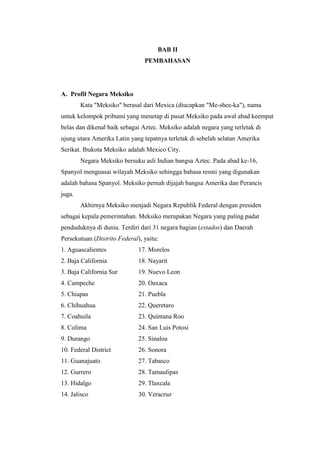 BAB II
                                PEMBAHASAN




A. Profil Negara Meksiko
        Kata "Meksiko" berasal dari Mexica (diucapkan "Me-shee-ka"), nama
untuk kelompok pribumi yang menetap di pusat Meksiko pada awal abad keempat
belas dan dikenal baik sebagai Aztec. Meksiko adalah negara yang terletak di
ujung utara Amerika Latin yang tepatnya terletak di sebelah selatan Amerika
Serikat. Ibukota Meksiko adalah Mexico City.
        Negara Meksiko bersuku asli Indian bangsa Aztec. Pada abad ke-16,
Spanyol menguasai wilayah Meksiko sehingga bahasa resmi yang digunakan
adalah bahasa Spanyol. Meksiko pernah dijajah bangsa Amerika dan Perancis
juga.
        Akhirnya Meksiko menjadi Negara Republik Federal dengan presiden
sebagai kepala pemerintahan. Meksiko merupakan Negara yang paling padat
penduduknya di dunia. Terdiri dari 31 negara bagian (estados) dan Daerah
Persekutuan (Distrito Federal), yaitu:
1. Aguascalientes             17. Morelos
2. Baja California            18. Nayarit
3. Baja California Sur        19. Nuevo Leon
4. Campeche                   20. Oaxaca
5. Chiapas                    21. Puebla
6. Chihuahua                  22. Queretaro
7. Coahuila                   23. Quintana Roo
8. Colima                     24. San Luis Potosi
9. Durango                    25. Sinaloa
10. Federal District          26. Sonora
11. Guanajuato                27. Tabasco
12. Gurrero                   28. Tamaulipas
13. Hidalgo                   29. Tlaxcala
14. Jalisco                   30. Veracruz
 