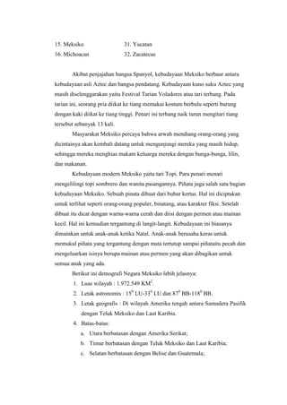 15. Meksiko                   31. Yucatan
16. Michoacan                 32. Zacatecas


       Akibat penjajahan bangsa Spanyol, kebudayaan Meksiko berbaur antara
kebudayaan asli Aztec dan bangsa pendatang. Kebudayaan kuno suku Aztec yang
masih diselenggarakan yaitu Festival Tarian Voladores atau tari terbang. Pada
tarian ini, seorang pria diikat ke tiang memakai kostum berbulu seperti burung
dengan kaki diikat ke tiang tinggi. Penari ini terbang naik turun mengitari tiang
tersebut sebanyak 13 kali.
       Masyarakat Meksiko percaya bahwa arwah mendiang orang-orang yang
dicintainya akan kembali datang untuk mengunjungi mereka yang masih hidup,
sehingga mereka menghias makam keluarga mereka dengan bunga-bunga, lilin,
dan makanan.
       Kebudayaan modern Meksiko yaitu tari Topi. Para penari menari
mengelilingi topi sombrero dan wanita pasangannya. Piñata juga salah satu bagian
kebudayaan Meksiko. Sebuah pinata dibuat dari bubur kertas. Hal ini diciptakan
untuk terlihat seperti orang-orang populer, binatang, atau karakter fiksi. Setelah
dibuat itu dicat dengan warna-warna cerah dan diisi dengan permen atau mainan
kecil. Hal ini kemudian tergantung di langit-langit. Kebudayaan ini biasanya
dimainkan untuk anak-anak ketika Natal. Anak-anak berusaha keras untuk
memukul piñata yang tergantung dengan mata tertutup sampai piñataitu pecah dan
mengeluarkan isinya berupa mainan atau permen yang akan dibagikan untuk
semua anak yang ada.
       Berikut ini demografi Negara Meksiko lebih jelasnya:
        1. Luas wilayah : 1.972.549 KM2.
        2. Letak astronomis : 150 LU-330 LU dan 870 BB-1180 BB.
        3. Letak geografis : Di wilayah Amerika tengah antara Samudera Pasifik
           dengan Teluk Meksiko dan Laut Karibia.
        4. Batas-batas:
           a. Utara berbatasan dengan Amerika Serikat;
           b. Timur berbatasan dengan Teluk Meksiko dan Laut Karibia;
           c. Selatan berbatasan dengan Belise dan Guatemala;
 