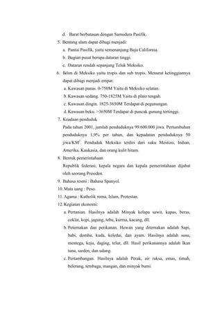 d. Barat berbatasan dengan Samudera Pasifik.
5. Bentang alam dapat dibagi menjadi:
   a. Pantai Pasifik, yaitu semenanjung Baja California.
   b. Bagian pusat berupa dataran tinggi.
   c. Dataran rendah sepanjang Teluk Meksiko.
6. Iklim di Meksiko yaitu tropis dan sub tropis. Menurut ketinggiannya
   dapat dibagi menjadi empat:
   a. Kawasan panas. 0-750M Yaitu di Meksiko selatan.
   b. Kawasan sedang. 750-1825M Yaitu di plato tengah.
   c. Kawasan dingin. 1825-3650M Terdapat di pegunungan.
   d. Kawasan beku. >3650M Terdapat di puncak gunung tertinggi.
7. Keadaan penduduk
   Pada tahun 2001, jumlah penduduknya 99.600.000 jiwa. Pertumbuhan
   penduduknya 1,9% per tahun, dan kepadatan penduduknya 50
   jiwa/KM2. Penduduk Meksiko terdiri dari suku Mestizo, Indian,
   Amerika, Kaukasia, dan orang kulit hitam.
8. Bentuk pemerintahaan
   Republik federasi, kepala negara dan kepala pemerintahaan dijabat
   oleh seorang Presiden.
9. Bahasa resmi : Bahasa Spanyol.
10. Mata uang : Peso.
11. Agama : Katholik roma, Islam, Protestan.
12. Kegiatan ekonomi:
   a. Pertanian. Hasilnya adalah Minyak kelapa sawit, kapas, beras,
     coklat, kopi, jagung, tebu, kurma, kacang, dll.
   b. Peternakan dan perikanan. Hewan yang diternakan adalah Sapi,
     babi, domba, kuda, keledai, dan ayam. Hasilnya adalah susu,
     mentega, keju, daging, telur, dll. Hasil perikanannya adalah Ikan
     tuna, sarden, dan udang.
   c. Pertambangan. Hasilnya adalah Perak, air raksa, emas, timah,
     belerang, tembaga, mangan, dan minyak bumi.
 