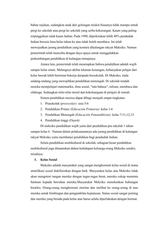 bahan rujukan, sedangkan anak dari golongan miskin biasanya tidak mampu untuk
pergi ke sekolah atau pergi ke sekolah yang serba kekurangan. Kaum yang paling
terpinggirkan ialah kaum Indian. Pada 1990, diperkirakan lebih 40% penduduk
Indian berusia lima belas tahun ke atas tidak boleh membaca. Ini telah
mewujudkan jurang pendidikan yang kentara dikalangan rakyat Meksiko. Namun
pemerintah telah mencoba dengan daya upaya untuk menggalakkan
perkembangan pendidikan di kalangan remajanya.
       Antara lain, pemerintah telah menetapkan bahwa pendidikan adalah wajib
sampai kelas enam. Malangnya akibat tekanan keuangan, kebanyakan pelajar dari
kelas bawah lebih berminat bekerja daripada bersekolah. Di Meksiko, tiada
undang-undang yang mewajibkan pendidikan menengah. Di sekolah rendah
mereka mempelajari matematika, ilmu sosial, “tata bahasa”, tulisan, membaca dan
olahraga. Sedangkan nilai-nilai moral dan kekeluargaan di pelajari di rumah.
       Sistem pendidikan mexico dapat dibagi menjadi empat tingkatan:
       1. Prasekolah (preescolar): usia 5-6
       2. Pendidikan Primer (Educación Primaria): kelas 1-6
       3. Pendidikan Menengah (Educación Pemutakhiran): kelas 7-11,12,13
       4. Pendidikan tinggi (Depok)
       Di meksiko pendidikan wajib yaitu dari pendidikan pra sekolah 1 tahun
sampai kelas 6 . Namun dalam pelaksanaannya ada jurang pendidikan di kalangan
rakyat Meksiko yaitu membatasi pendidikan bagi penduduk Indian.
       Selain pendidikan multikultural di sekolah, sebagian besar pendidikan
multikultural juga ditanamkan dalam kehidupan keluarga orang Meksiko sendiri,
misalnya:
  1.   Kelas Sosial
       Meksiko adalah masyarakat yang sangat menghormati kelas sosial di mana
stratifikasi sosial didefinisikan dengan baik. Masyarakat kelas atas Meksiko tidak
akan mengotori tangan mereka dengan tugas-tugas berat, mereka cukup meminta
bantuan kepada bawahan mereka.Masyarakat Meksiko menekankan hubungan
hirarkis. Orang-orang menghormati otoritas dan melihat ke orang-orang di atas
mereka untuk bimbingan dan pengambilan keputusan. Status sosial sangat penting
dan mereka yang berada pada kelas atas harus selalu diperlakukan dengan hormat.
 