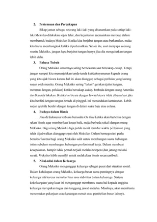 2.   Pertemuan dan Percakapan
       Sikap jantan sebagai seorang laki-laki yang ditanamkan pada setiap laki-
laki Meksiko dilakukan sejak lahir, dan kejantanan memainkan meresap dalam
membentuk budaya Meksiko. Ketika kita berjabat tangan atau berkenalan, maka
kita harus membungkuk ketika diperkenalkan. Selain itu, saat menyapa seorang
wanita Meksiko, jangan lupa berjabat tangan hanya jika dia mengulurkan tangan
lebih dulu.
  3.   Bahasa Tubuh
       Orang Meksiko umumnya saling berdekatan saat bercakap-cakap. Tetapi
jangan sampai kita menunjukkan tanda-tanda ketidaknyamanan kepada orang
yang kita ajak bicara karena hal ini akan dianggap sebagai perilaku yang kurang
sopan oleh mereka. Orang Meksiko sering "tahan" gerakan (jabat tangan,
meremas lengan, pelukan) ketika bercakap-cakap, berbeda dengan orang Amerika
dan Kanada lakukan. Ketika berbicara dengan lawan bicara tidak dibenarkan jika
kita berdiri dengan tangan berada di pinggul, ini menandakan kemarahan. Lebih
sopan apabila berdiri dengan tangan di dalam saku baju atau celana.
  4.   Budaya dalam Bisnis
       Jika di Indonesia terbiasa berusaha On time ketika akan bertemu dengan
rekan bisnis agar memberikan kesan baik, maka berbeda sekali dengan orang
Meksiko. Bagi orang Meksiko tiga puluh menit terakhir waktu pertemuan yang
telah dijadwalkan dianggap tepat oleh Meksiko. Dalam bernegosiasi perlu
bersabar karena bagi orang Meksiko sulit untuk membangun suatu hubungan
intim sebelum membangun hubungan professional kerja. Dalam membuat
kesepakatan, hampir tidak pernah terjadi melalui telepon (dan jarang melalui
surat). Meksiko lebih memilih untuk melakukan bisnis secara pribadi.
  5.   Nilai-nilai dalam Keluarga
       Orang Meksiko menganggap keluarga sebagai pusat dari struktur sosial.
Dalam kehidupan orang Meksiko, keluarga besar sama pentingnya dengan
keluarga inti karena memeberikan rasa stabilitas dalam keluaraga. Sistem
kekeluargaan yang kuat ini menganggap membantu suatu hal kepada anggota
keluarga merupakan tugas dan tanggung jawab mereka. Misalnya, akan membantu
menemukan pekerjaan atau keuangan rumah atau pembelian besar lainnya.
 
