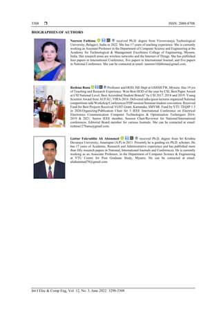  ISSN: 2088-8708
Int J Elec & Comp Eng, Vol. 12, No. 3, June 2022: 3298-3308
3308
BIOGRAPHIES OF AUTHORS
Nasreen Fathima received Ph.D. degree from Visvesvaraya Technological
University, Belagavi, India in 2022. She has 17 years of teaching experience. She is currently
working as Assistant Professor in the Department of Computer Science and Engineering at the
Academy for Technological & Management Excellence College of Engineering, Mysuru,
India. Her research areas are wireless networks and the Internet of Things. She has published
four papers in International Conference, five papers in International Journal, and five papers
in National Conference. She can be contacted at email: nasreen16fathima@gmail.com.
Reshma Banu Professor and HOD, ISE Dept at GSSSIETW, Mysuru. Has 19 yrs
of Teaching and Research Experience. Won Best HOD of the year by CSI, Best Paper Award
at CSI National Level, Best Accredited Student Branch” by CSI 2017, 2018 and 2019. Young
Scientist Award from AUFAU, VIRA-2016. Delivered talks/guest lectures organized National
competitions talk/Workshop/Conferences/FDP/session/Seminar/student convention. Received
Fund for Best Projects Received VGST Grant, Karnataka, SMYSR. Fund by VTU TEQIP 1.3
in 2020.Organizing/Publication Chair for 5 IEEE International Conference on Electrical
Electronics Communication Computer Technologies & Optimization Techniques 2016-
2019 & 2021. Senior IEEE member, Session Chair/Reviewer for National/International
conferences. Editorial Board member for various Journals. She can be contacted at email:
reshma127banu@gmail.com.
Guttur Fakruddin Ali Ahammed received Ph.D. degree from Sri Krishna
Devaraya University, Anantapur (A.P) in 2011. Presently he is guiding six Ph.D. scholars. He
has 17 years of Academic, Research and Administrative experience and has published more
than fifty research papers in National, International Journals and Conferences. He is currently
working as an Associate Professor, in the Department of Computer Science & Engineering
at VTU Centre for Post Graduate Study, Mysuru. He can be contacted at email:
aliahammed78@gmail.com.
 