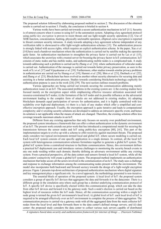 Int J Elec & Comp Eng ISSN: 2088-8708 
A signature-based data security and authentication framework for internet of things … (Nasreen Fathima)
3299
The proposed solution followed by elaborating proposed method in section 2. The discussion of the obtained
results is carried out in section 3. Finally, the conclusion is briefed in section 4.
Various works have been carried out towards a secure authentication mechanism in IoT [11]. Security
is of utmost concern when it comes to using IoT in the automation system. Adopting a key agreement protocol
using public-key encryption is proven to resist threats and use light-weight security operations [12]. Use of
XOR function, concatenation, hashing, physically unclonable operation, elliptical curve encryption is reported
to thwart common security intrusion. A study towards adopting a key agreement scheme independent of any
verification table is showcased to offer light-weight authentication schemes [13]. The authentication process
is strongly linked with access rights, which requires an explicit authentication scheme. In the paper, Xue et al.
[14] have used a handover mechanism where the authentication is carried out by satellite making the operation
quite faster. An authentication mechanism to strengthen the privacy factor is carried out by Lai et al. [15],
which associates the secret key with a trusted server for boosting the privacy factor in IoT communication. IoT
consists of static nodes and has mobile nodes, and authenticating mobile nodes is a complicated task. A study
towards addressing such a problem is carried out by Zhang et al. [16], where authentication of vehicular nodes
is carried out. Authentication of the message is carried out towards better privacy preservation, as seen in the
work of Li et al. [17] and Vijayakumar et al. [18]. Furthermore, other studies towards similar privacy problems
in authentication are carried out by Huang et al. [19], Hammi et al. [20], Shin et al. [21], Deeback et al. [22],
and Zhang et al. [23]. Blockchain has been evolved as another robust security alternative for securing data and
assisting in a better authentication process. Studies towards considering blockchain technology explicitly for
authentication purpose is seen in the work [24]–[39]. The next section outlines research problems.
Various approaches are being carried out towards securing the communication addressing mainly
authentication issues in an IoT. The associated problems in the existing system are: i) the existing studies have
focused mainly on the encryption aspect while emphasizing effective resource utilization associated with
resource-constrained IoT nodes; ii) the formation of the IoT nodes and its possible influence on the adversarial
environment leading to the complex form of attacks are not addressed in existing studies; iii) adopting
blockchain demands equal participation of servers for authentication, and it is highly centralized with less
scalability over high-end deployment; iv) there is a lack of any studies which offer a simplified and cost-
effective encryption approach. Usually, the encryption approach is quite iterative and leads to computational
complexity; and v) existing security solutions are developed to address an intrusion's specific event, and hence
its solution is not applicable when the means of attack are changed. Therefore, the existing solution offers less
coverage towards maximum attacks in an IoT.
Different from any existing approaches that only focuses on security over predefined environment,
the proposed system introduces a framework that can offer a robust authentication in the dynamic environment
of an IoT. The present work extends our prior work that has introduced a computational model for securing the
transmission between the sensor nodes and IoT using public-key encryption [40], [41]. This part of the
implementation targets to evolve up with a scheme to offer resistivity against maximum threats. The proposed
study considers two typical environments termed local and global IoT, where secure modeling is carried out.
Each local IoT system consists of one specific application in a single domain. In contrast, all the local IoT
system with heterogeneous communication schemes formulates together to generate a global IoT system. The
global IoT system forms a centralized structure to facilitate communication. Hence, this environment defines
a practical IoT deployment case and introduces various challenges to monitoring the security breach events in
any one node residing within each domain; thereby defining an adversary environment unlike any existing
system. From a practical perspective, all the data centers and sensors formed a local IoT system, while all the
data centers' connectivity will create a global IoT system. The proposed method implements an authentication
mechanism that helps secure all the actors involved in the communication of an IoT. The study uses a challenge
and response to exchange information among the communicating nodes present within the environment. The
model also incorporates both backward and forward secrecy towards the design of a light-weight encryption
process. Figure 1 presents top-down architecture of proposed authentication mechanism where digital signature
and key management plays a significant role. As a novel approach, the methodology presented is non-iterative.
The essential block of operation of the proposed system: i) local level of IoT: the proposed system
considers a group of specific IoT devices that aggregates the data and forwards it to the datacenter. There is a
different group in the simulation area where each group has a distinct underlying communication protocol of
IoT. A specific IoT device is specifically elected within this communication group, which can take the data
from other IoT devices and forward it to the gateway node. Such a node's election is carried out based on the
highest level of resources within the IoT node. Hence, all the communication occurring within a single IoT
node group is termed the given IoT environment's local level; ii) global level of IoT: each local level of IoT is
required to be arranged effectively over an IoT environment to complete the process of data aggregation. The
communication process is carried via a gateway node with all the aggregated data from the main collector IoT
nodes from the local level and then forwards them to the data center's defined storage servers; and iii) data
center: the proposed study considers the data center to collect various rack servers capable of distributed
 