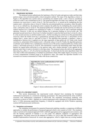 Int J Elec & Comp Eng ISSN: 2088-8708 
A signature-based data security and authentication framework for internet of things … (Nasreen Fathima)
3301
2. PROPOSED METHOD
The proposed system authenticates the legitimacy of the IoT nodes and gateway nodes and their data
packets using a non-conventional public critical encryption method. The steps of the algorithm as shown in
Figure 2. The algorithm uses a prime value pv considering two random seeds r1 and r2 (Line-2), considering
all the IoT nodes n into consideration (Line-1). The proposed algorithm also finds a key authority, KA, which
constructs two secret keys k1 and k2 (Line-3). The first secret key k1 is carried out by multiplying the first
random seed r1 with prime value pv (Line-4). Unlike the conventional public-key encryption, where the public
key is set as a default key, the proposed system computes the public key by multiplying the second random
seed r2 with prime value pv (Line-5). The proposed method also calculates the second secret key k2 where an
explicit function f1(x) is applied over remaining IoT nodes, i.e. (i-n(id)) (Line-4), and it represents hashing
operation. However, it does not use default hashing, but it generates hashing as f1(x)=pv-n(id). pkt. The
generated second secret-key k2 from Line-4 is further encoded to create the third secret-key k3 (Line-6), where
k3 is the second secret key k2 and first random seed r1. Further encoding was carried out on this generated third
secret key where the fourth secret key is generated by summing up third secret key k3 and product of first
random seed r1, prime value pv, and hash h (Line-7). The algorithm then generates a signature s where a
multiplicative function f2(x) is applied over the input arguments of data packet pkt, IoT nodes n(id), fourth
secret key k4, and product of first random seed r1 with prime value pv (Line-8). Finally, the algorithm generates
an ultimate secret attribute Tatt, a multiplicative function f2(x) of the newly computed public key of data center
pubkeyDC and fourth secret key k4 (Line-9). This mechanism is used by the transmitting nodes where the data
packets are signed before delivering it to the gateway node, and a similar principle is also applied for the
gateway node when it wants to forward it to the data center. The proposed system also delivers the aggregated
data using Accsig(k4, (r1. pV), S) as the last encoding steps. A closer look into the entire algorithmic steps will
show that it offers inter-dependency of multiple key parameters which offers higher degree of security as well
as lower computational overhead owing to its progressive steps. This makes the algorithm feasible to be
executed over resource-constrained IoT nodes with secure connectivity.
Algorithm for secure authentication of IoT nodes
Input: r1/ r2 (Random seeds)
Output: flag (notification message of secure connection)
Start
1. For i=1: n
2. initpv(r1, r2)
3. KAconstruct (k1, k2)
4. (k1, k2)[(r1.pv), f1(1-n(id))]
5. pubkeyDC(r2.pv)
6. k3k2.r1
7. k4k3+(r1.pv.h)
8. Sf2(pkt, n(id), k4, (r1. pv))
9. Tattf2(pubkeyDC, K4)
10. flagsecure msg communication.
11. End
End
Figure 2. Secure authentication of IoT nodes
3. RESULTS AND DISCUSSION
This section demonstrates the experimental results obtained from simulating the formulated
mathematical expressions in a numerical computing environment. The study performed the entire workflow
execution with mathematical computation in MATLAB. The simulation environment modeling, with
parameters as shown in Table 1, depends on a system requirement with a minimum of 4 GB internal memory
and a 1.2 GHz processing speed/clock frequency. It should be equipped with 64-bit Windows operating
systems/x64-based processor architecture.
3.1. Simulation environment
The simulation environment for numerical framework modeling considers a comparison of different
approaches to validate the performance of proposed approach which is now named as S-bAC. The simulation
study is carried out for proposed approach S-bAC with both aggregation and un-aggregation test scenarios, and
also the baseline approach of Challaet et al. [41] under two different conditions of aggregation and
un-aggregation. The prime reason for the adoption of Challa et al. [41] is that 208 researchers adopt it as a
standard implementation framework for secure data aggregation, which is higher than any existing standard
 
