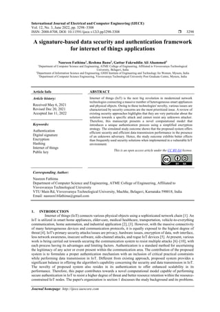 International Journal of Electrical and Computer Engineering (IJECE)
Vol. 12, No. 3, June 2022, pp. 3298~3308
ISSN: 2088-8708, DOI: 10.11591/ijece.v12i3.pp3298-3308  3298
Journal homepage: http://ijece.iaescore.com
A signature-based data security and authentication framework
for internet of things applications
Nasreen Fathima1
, Reshma Banu2
, Guttur Fakruddin Ali Ahammed3
1
Department of Computer Science and Engineering, ATME College of Engineering, Affiliated to Visvesvaraya Technological
University, Belagavi, India
2
Department of Information Science and Engineering, GSSS Institute of Engineering and Technology for Women, Mysuru, India
3
Department of Computer Science Engineering, Visvesvaraya Technological University Post Graduate Centre, Mysuru, India
Article Info ABSTRACT
Article history:
Received May 6, 2021
Revised Dec 20, 2021
Accepted Jan 11, 2022
Internet of things (IoT) is the next big revolution in modernized network
technologies connecting a massive number of heterogeneous smart appliances
and physical objects. Owing to these technologies' novelty, various issues are
characterized by security concerns are the most prioritized issue. A review of
existing security approaches highlights that they are very particular about the
solution towards a specific attack and cannot resist any unknown attacker.
Therefore, this manuscript presents a novel computational model that
introduces a unique authentication process using a simplified encryption
strategy. The simulated study outcome shows that the proposed system offers
efficient security and efficient data transmission performance in the presence
of an unknown adversary. Hence, the study outcome exhibits better effects
than frequently used security solutions when implemented in a vulnerable IoT
environment.
Keywords:
Authentication
Digital signature
Encryption
Hashing
Internet of things
Public key This is an open access article under the CC BY-SA license.
Corresponding Author:
Nasreen Fathima
Department of Computer Science and Engineering, ATME College of Engineering, Affiliated to
Visvesvaraya Technological University
VTU Main Rd, Visvesvaraya Technological University, Machhe, Belagavi, Karnataka 590018, India
Email: nasreen16fathima@gmail.com
1. INTRODUCTION
Internet of things (IoT) connects various physical objects using a sophisticated network chain [1]. An
IoT is utilized in smart home appliances, elder-care, medical healthcare, transportation, vehicle-to-everything
communication, home automation, and industrial application [2], [3]. However, with the massive connectivity
of many heterogeneous devices and communication protocols, it is equally exposed to the highest degree of
threat [4]. IoT's primary security attacks/issues are privacy, hardware issues, encryption of data, web interface,
less network awareness, insecure software, side-channel attacks, and rogue IoT devices [5]. At present, various
work is being carried out towards securing the communication system to resist multiple attacks [6]–[10], with
each process having its advantages and limiting factors. Authentication is a standard method for ascertaining
the legitimacy of any actor or event present within the communication area. The contribution of the proposed
system is to formulate a proper authentication mechanism with an inclusion of critical practical constraints
while performing data transmission in IoT. Different from existing approach, proposed system provides a
significant balance in offering the algorithm's capability concerning the security and data transmission in IoT.
The novelty of proposed system also resides in its authentication to offer enhanced scalability in its
performance. Therefore, this paper contributes towards a novel computational model capable of performing
secure authentication in IoT to resist a higher degree of threat and better resource retention within the resource-
constrained IoT nodes. The paper's organization is section 1 discusses the study background and its problems.
 