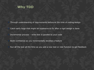Through understanding of requirements before/at the time of coding/design
Catch early bugs that might be expensive to fix after a rigid design is done
Incremental process – write test in parallel to your code
Build confidence as you incrementally develop a feature
Run all the test all the time as you add a new test or new function to get feedback
Why TDD
 