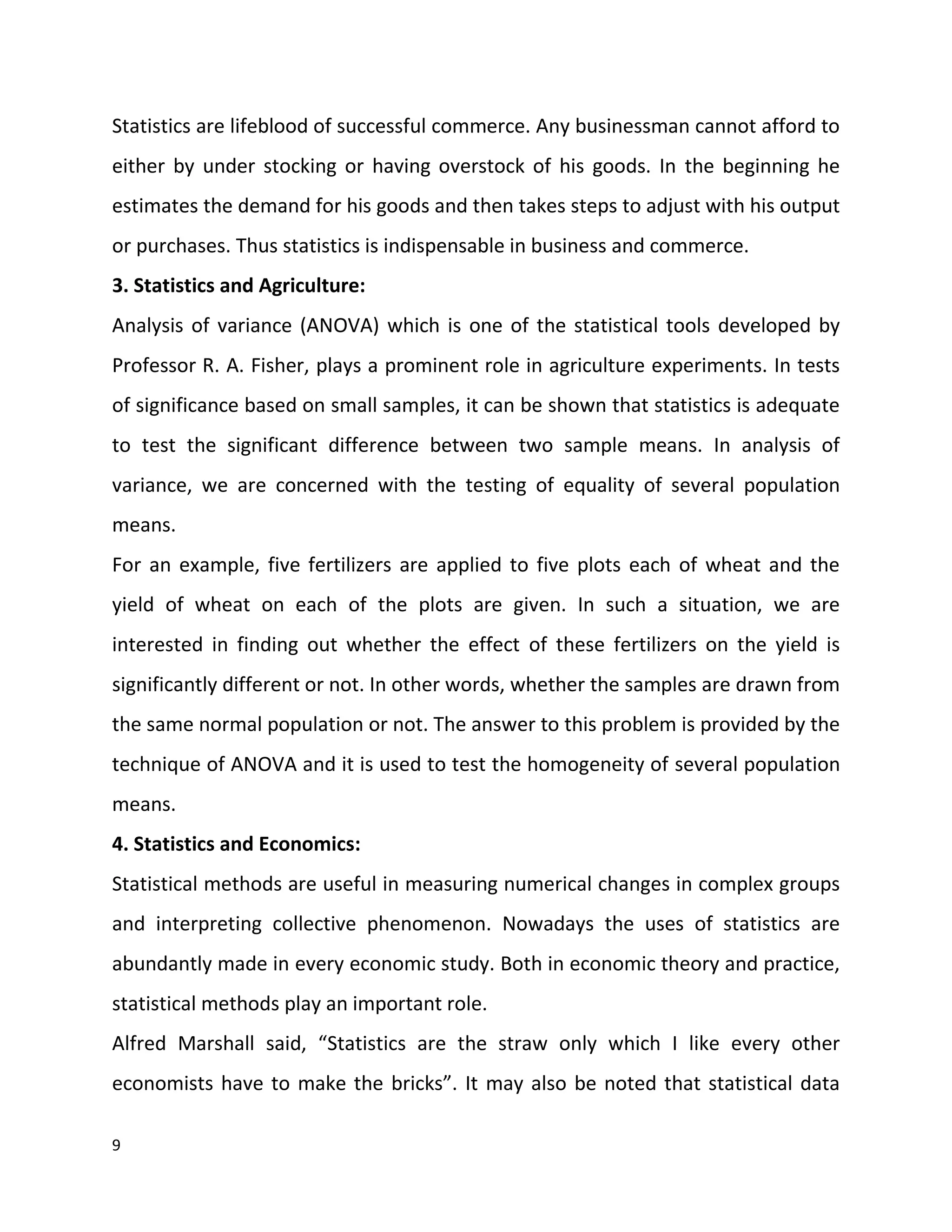 9
Statistics are lifeblood of successful commerce. Any businessman cannot afford to
either by under stocking or having overstock of his goods. In the beginning he
estimates the demand for his goods and then takes steps to adjust with his output
or purchases. Thus statistics is indispensable in business and commerce.
3. Statistics and Agriculture:
Analysis of variance (ANOVA) which is one of the statistical tools developed by
Professor R. A. Fisher, plays a prominent role in agriculture experiments. In tests
of significance based on small samples, it can be shown that statistics is adequate
to test the significant difference between two sample means. In analysis of
variance, we are concerned with the testing of equality of several population
means.
For an example, five fertilizers are applied to five plots each of wheat and the
yield of wheat on each of the plots are given. In such a situation, we are
interested in finding out whether the effect of these fertilizers on the yield is
significantly different or not. In other words, whether the samples are drawn from
the same normal population or not. The answer to this problem is provided by the
technique of ANOVA and it is used to test the homogeneity of several population
means.
4. Statistics and Economics:
Statistical methods are useful in measuring numerical changes in complex groups
and interpreting collective phenomenon. Nowadays the uses of statistics are
abundantly made in every economic study. Both in economic theory and practice,
statistical methods play an important role.
Alfred Marshall said, “Statistics are the straw only which I like every other
economists have to make the bricks”. It may also be noted that statistical data
 