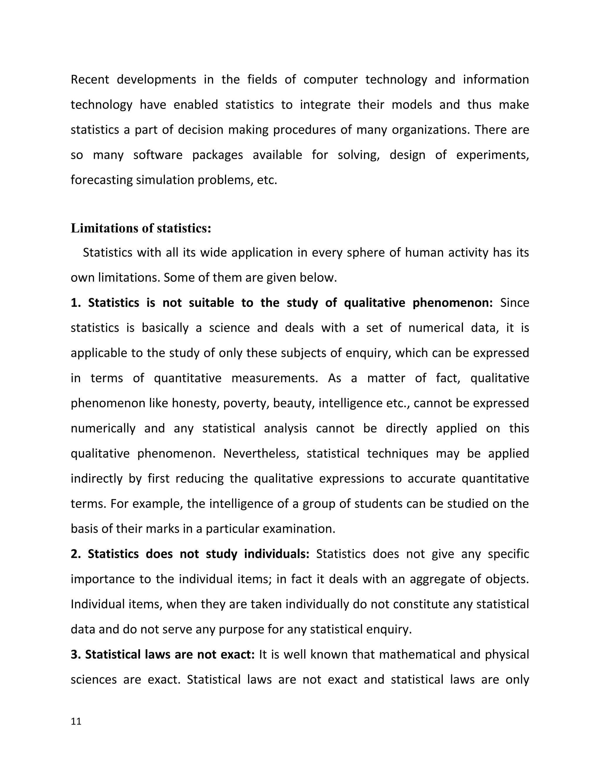 11
Recent developments in the fields of computer technology and information
technology have enabled statistics to integrate their models and thus make
statistics a part of decision making procedures of many organizations. There are
so many software packages available for solving, design of experiments,
forecasting simulation problems, etc.
Limitations of statistics:
Statistics with all its wide application in every sphere of human activity has its
own limitations. Some of them are given below.
1. Statistics is not suitable to the study of qualitative phenomenon: Since
statistics is basically a science and deals with a set of numerical data, it is
applicable to the study of only these subjects of enquiry, which can be expressed
in terms of quantitative measurements. As a matter of fact, qualitative
phenomenon like honesty, poverty, beauty, intelligence etc., cannot be expressed
numerically and any statistical analysis cannot be directly applied on this
qualitative phenomenon. Nevertheless, statistical techniques may be applied
indirectly by first reducing the qualitative expressions to accurate quantitative
terms. For example, the intelligence of a group of students can be studied on the
basis of their marks in a particular examination.
2. Statistics does not study individuals: Statistics does not give any specific
importance to the individual items; in fact it deals with an aggregate of objects.
Individual items, when they are taken individually do not constitute any statistical
data and do not serve any purpose for any statistical enquiry.
3. Statistical laws are not exact: It is well known that mathematical and physical
sciences are exact. Statistical laws are not exact and statistical laws are only
 