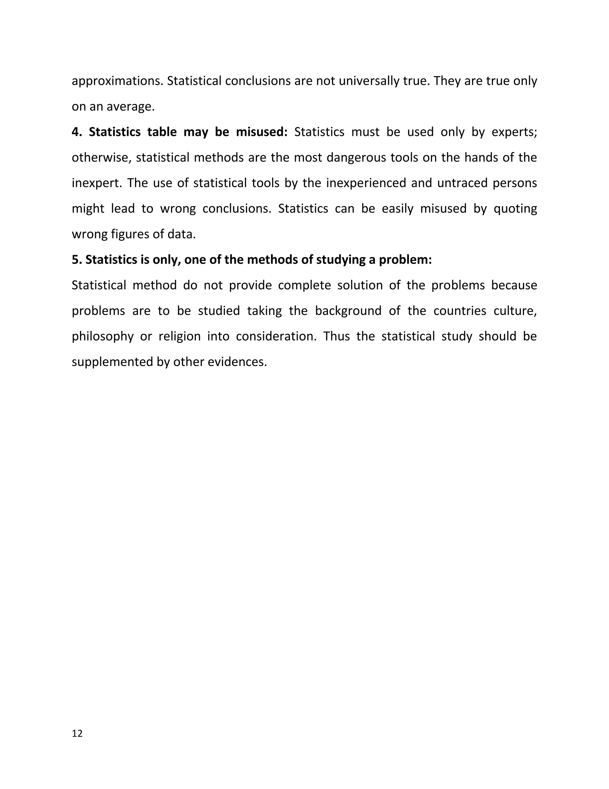 12
approximations. Statistical conclusions are not universally true. They are true only
on an average.
4. Statistics table may be misused: Statistics must be used only by experts;
otherwise, statistical methods are the most dangerous tools on the hands of the
inexpert. The use of statistical tools by the inexperienced and untraced persons
might lead to wrong conclusions. Statistics can be easily misused by quoting
wrong figures of data.
5. Statistics is only, one of the methods of studying a problem:
Statistical method do not provide complete solution of the problems because
problems are to be studied taking the background of the countries culture,
philosophy or religion into consideration. Thus the statistical study should be
supplemented by other evidences.
 
