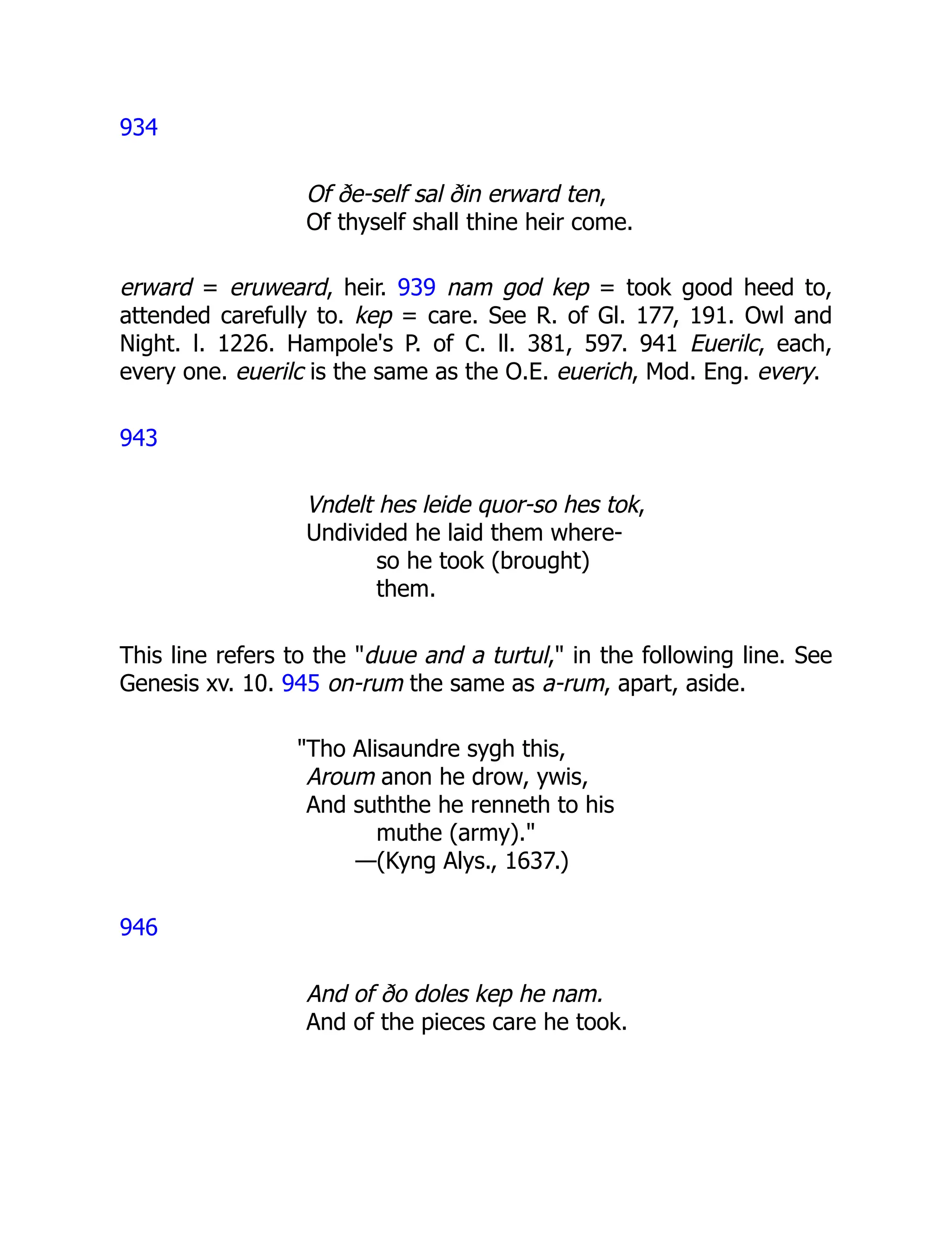 934
Of ðe-self sal ðin erward ten,
Of thyself shall thine heir come.
erward = eruweard, heir. 939 nam god kep = took good heed to,
attended carefully to. kep = care. See R. of Gl. 177, 191. Owl and
Night. l. 1226. Hampole's P. of C. ll. 381, 597. 941 Euerilc, each,
every one. euerilc is the same as the O.E. euerich, Mod. Eng. every.
943
Vndelt hes leide quor-so hes tok,
Undivided he laid them where-
so he took (brought)
them.
This line refers to the "duue and a turtul," in the following line. See
Genesis xv. 10. 945 on-rum the same as a-rum, apart, aside.
"Tho Alisaundre sygh this,
Aroum anon he drow, ywis,
And suththe he renneth to his
muthe (army)."
—(Kyng Alys., 1637.)
946
And of ðo doles kep he nam.
And of the pieces care he took.
 