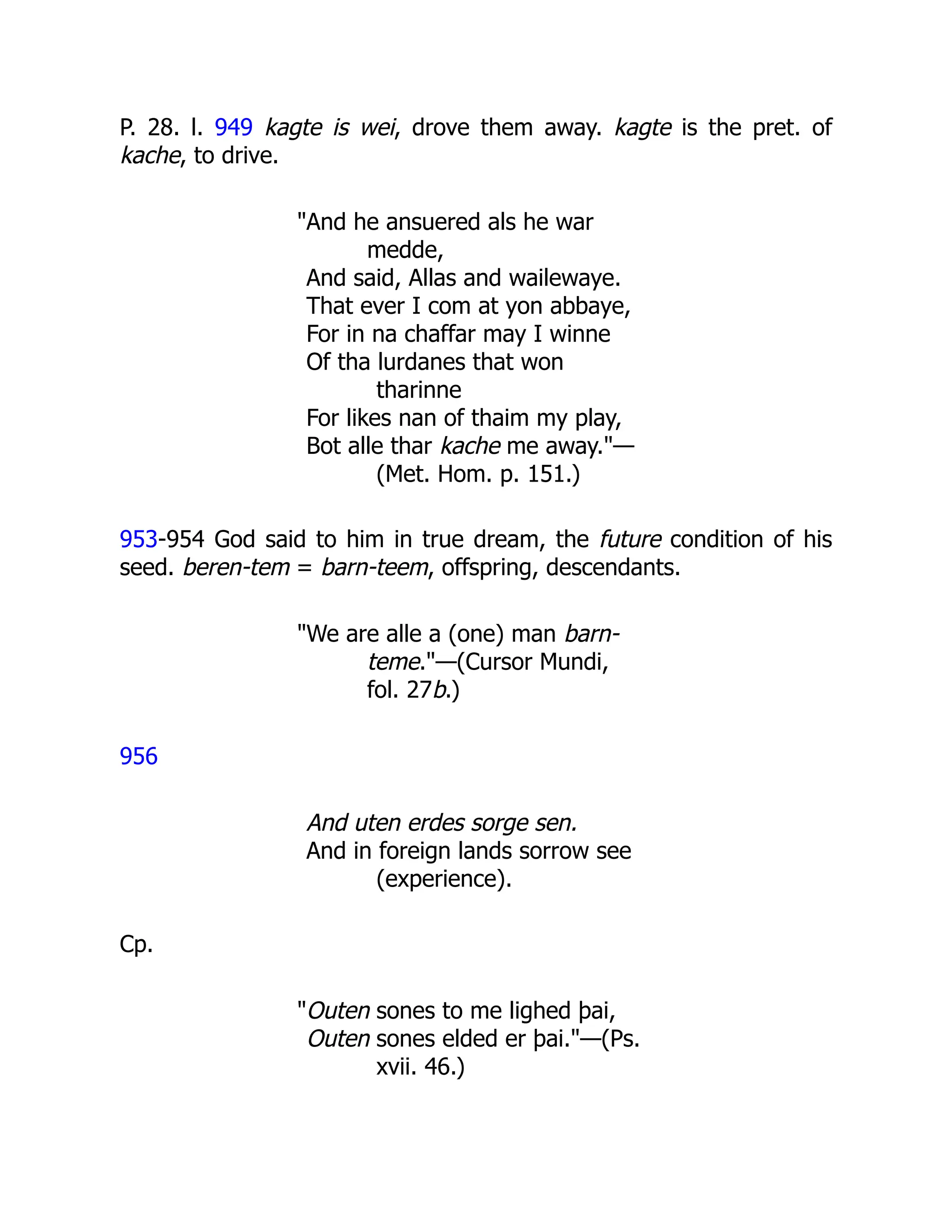 P. 28. l. 949 kagte is wei, drove them away. kagte is the pret. of
kache, to drive.
"And he ansuered als he war
medde,
And said, Allas and wailewaye.
That ever I com at yon abbaye,
For in na chaffar may I winne
Of tha lurdanes that won
tharinne
For likes nan of thaim my play,
Bot alle thar kache me away."—
(Met. Hom. p. 151.)
953-954 God said to him in true dream, the future condition of his
seed. beren-tem = barn-teem, offspring, descendants.
"We are alle a (one) man barn-
teme."—(Cursor Mundi,
fol. 27b.)
956
And uten erdes sorge sen.
And in foreign lands sorrow see
(experience).
Cp.
"Outen sones to me lighed þai,
Outen sones elded er þai."—(Ps.
xvii. 46.)
 